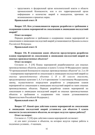 82
 представлять в федеральный орган исполнительной власти в области
промышленной безопасности, или в его территориальный орган
информацию о количестве аварий и инцидентов, причинах их
возникновения и принятых мерах.
Правильный ответ: В
Вопрос 115. Кем устанавливаются порядок разработки и требования к
содержанию планов мероприятий по локализации и ликвидации последствий
аварий?
Ответ на вопрос:
Порядок разработки и требования к содержанию планов мероприятий по
локализации и ликвидации последствий аварий устанавливаются Правительством
Российской Федерации.
Правильный ответ: Б
Вопрос 116. В отношении каких объектов предусмотрена разработка
планов мероприятий по локализации и ликвидации последствий аварий на
опасных производственных объектах?
Ответ на вопрос:
Согласно ст. 3 [18] Планы мероприятий разрабатываются для опасных
производственных объектов, указанных в пункте 2 статьи 10 Федерального закона
"О промышленной безопасности опасных производственных объектов" (п. 2 ст.10
– планирование мероприятий по локализации и ликвидации последствий аварий на
опасных производственных объектах I, II и III классов опасности,
предусмотренных пунктами 1, 4, 5 и 6 приложения 1 к настоящему Федеральному
закону, осуществляется посредством разработки и утверждения планов
мероприятий по локализации и ликвидации последствий аварий на таких опасных
производственных объектах. Порядок разработки планов мероприятий по
локализации и ликвидации последствий аварий на опасных производственных
объектах и требования к содержанию этих планов устанавливаются
Правительством Российской Федерации.).
Правильный ответ: В
Вопрос 117. Какой срок действия планов мероприятий по локализации
и ликвидации последствий аварий установлен для объектов I класса
опасности (за исключением объектов, на которых ведутся горные работы)?
Ответ на вопрос:
Согласно ст. 5 [18] срок действия планов мероприятий составляет:
а) для шахт угольных и объектов, на которых ведутся горные работы в
подземных условиях, - 6 месяцев;
 