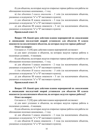 83
б) для объектов, на которых ведутся открытые горные работы или работы по
обогащению полезных ископаемых, - 1 год;
в) для объектов I класса опасности - 2 года (за исключением объектов,
указанных в подпунктах "а" и "б" настоящего пункта);
г) для объектов II класса опасности - 3 года (за исключением объектов,
указанных в подпунктах "а" и "б" настоящего пункта);
д) для объектов III класса опасности - 5 лет (за исключением объектов,
указанных в подпунктах "а" и "б" настоящего пункта).
Правильный ответ: Б
Вопрос 118. Какой срок действия планов мероприятий по локализации
и ликвидации последствий аварий установлен для объектов II класса
опасности (за исключением объектов, на которых ведутся горные работы)?
Ответ на вопрос:
Согласно ст. 5 [18] срок действия планов мероприятий составляет:
а) для шахт угольных и объектов, на которых ведутся горные работы в
подземных условиях, - 6 месяцев;
б) для объектов, на которых ведутся открытые горные работы или работы по
обогащению полезных ископаемых, - 1 год;
в) для объектов I класса опасности - 2 года (за исключением объектов,
указанных в подпунктах "а" и "б" настоящего пункта);
г) для объектов II класса опасности - 3 года (за исключением объектов,
указанных в подпунктах "а" и "б" настоящего пункта);
д) для объектов III класса опасности - 5 лет (за исключением объектов,
указанных в подпунктах "а" и "б" настоящего пункта).
Правильный ответ: В
Вопрос 119. Какой срок действия планов мероприятий по локализации
и ликвидации последствий аварий установлен для объектов III класса
опасности (за исключением объектов, на которых ведутся горные работы)?
Ответ на вопрос:
Согласно ст. 5 [18] срок действия планов мероприятий составляет:
а) для шахт угольных и объектов, на которых ведутся горные работы в
подземных условиях, - 6 месяцев;
б) для объектов, на которых ведутся открытые горные работы или работы по
обогащению полезных ископаемых, - 1 год;
в) для объектов I класса опасности - 2 года (за исключением объектов,
указанных в подпунктах "а" и "б" настоящего пункта);
г) для объектов II класса опасности - 3 года (за исключением объектов,
указанных в подпунктах "а" и "б" настоящего пункта);
 