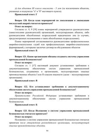 84
д) для объектов III класса опасности - 5 лет (за исключением объектов,
указанных в подпунктах "а" и "б" настоящего пункта).
Правильный ответ: Г
Вопрос 120. Когда план мероприятий по локализации и ликвидации
последствий аварий считается принятым?
Ответ на вопрос:
Согласно ст. 8, 9 [18] планы мероприятий утверждаются руководителями
(заместителями руководителей) организаций, эксплуатирующих объекты, либо
руководителями обособленных подразделений юридических лиц (в случаях,
предусмотренных положениями о таких обособленных подразделениях).
Планы мероприятий согласовываются руководителями профессиональных
аварийно-спасательных служб или профессиональных аварийно-спасательных
формирований, с которыми заключен договор на обслуживание объектов
Правильный ответ: Б
Вопрос 121. Какие организации обязаны создавать системы управления
промышленной безопасностью?
Ответ на вопрос:
Согласно ст. 1 [17] настоящий документ устанавливает требования к
документационному обеспечению систем управления промышленной
безопасностью, создаваемых в организациях, эксплуатирующих опасные
производственные объекты I или II классов опасности (далее - эксплуатирующие
организации).
Правильный ответ: В
Вопрос 122. Кто устанавливает требования к документационному
обеспечению систем управления промышленной безопасностью?
Ответ на вопрос:
Правительство Российской Федерации устанавливает требования к
документационному обеспечению систем управления промышленной
безопасностью.
Правильный ответ: Б
Вопрос 123. Когда Положение о системе управления промышленной
безопасностью считается принятым?
Ответ на вопрос:
Положение о системе управления промышленной безопасностью считается
принятым после утверждения руководителем организации, эксплуатирующей
опасные производственные объекты.
 