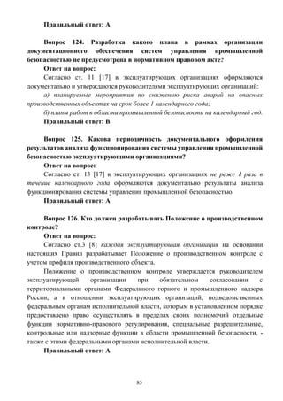 85
Правильный ответ: А
Вопрос 124. Разработка какого плана в рамках организации
документационного обеспечения систем управления промышленной
безопасностью не предусмотрена в нормативном правовом акте?
Ответ на вопрос:
Согласно ст. 11 [17] в эксплуатирующих организациях оформляются
документально и утверждаются руководителями эксплуатирующих организаций:
а) планируемые мероприятия по снижению риска аварий на опасных
производственных объектах на срок более 1 календарного года;
б) планы работ в области промышленной безопасности на календарный год.
Правильный ответ: В
Вопрос 125. Какова периодичность документального оформления
результатов анализа функционирования системы управления промышленной
безопасностью эксплуатирующими организациями?
Ответ на вопрос:
Согласно ст. 13 [17] в эксплуатирующих организациях не реже 1 раза в
течение календарного года оформляются документально результаты анализа
функционирования системы управления промышленной безопасностью.
Правильный ответ: А
Вопрос 126. Кто должен разрабатывать Положение о производственном
контроле?
Ответ на вопрос:
Согласно ст.3 [8] каждая эксплуатирующая организация на основании
настоящих Правил разрабатывает Положение о производственном контроле с
учетом профиля производственного объекта.
Положение о производственном контроле утверждается руководителем
эксплуатирующей организации при обязательном согласовании с
территориальными органами Федерального горного и промышленного надзора
России, а в отношении эксплуатирующих организаций, подведомственных
федеральным органам исполнительной власти, которым в установленном порядке
предоставлено право осуществлять в пределах своих полномочий отдельные
функции нормативно-правового регулирования, специальные разрешительные,
контрольные или надзорные функции в области промышленной безопасности, -
также с этими федеральными органами исполнительной власти.
Правильный ответ: А
 