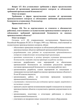 86
Вопрос 127. Кто устанавливает требования к форме предоставления
сведения об организации производственного контроля за соблюдением
требований промышленной безопасности?
Ответ на вопрос:
Требования к форме предоставления сведения об организации
производственного контроля за соблюдением требований промышленной
безопасности устанавливает Ростехнадзор.
Правильный ответ: Б
Вопрос 128. Что из перечисленного не относится к обязанностям
работника, ответственного за осуществление производственного контроля за
соблюдением требований промышленной безопасности на опасных
производственных объектах?
Ответ на вопрос:
Согласно ст.11 [8] утвержденными постановлением Правительства
Российской Федерации № 263 от 10 марта 1999 года. Работник, ответственный за
осуществление производственного контроля, обязан:
 обеспечивать проведение контроля за соблюдением работниками опасных
производственных объектов требований промышленной безопасности;
 разрабатывать план работы по осуществлению производственного
контроля в подразделениях эксплуатирующей организации;
 проводить комплексные и целевые проверки состояния промышленной
безопасности, выявлять опасные факторы на рабочих местах;
 ежегодно разрабатывать план мероприятий по обеспечению
промышленной безопасности на основании результатов проверки
состояния промышленной безопасности и аттестации рабочих мест;
 организовывать разработку планов мероприятий по локализации и
ликвидации последствий аварий на опасных производственных объектах I,
II или III классов опасности;
 организовывать работу по подготовке проведения экспертизы
промышленной безопасности;
 участвовать в техническом расследовании причин аварий, инцидентов и
несчастных случаев;
 проводить анализ причин возникновения аварий и инцидентов на опасных
производственных объектах и осуществлять хранение документации по их
учету;
 организовывать подготовку и аттестацию работников в области
промышленной безопасности;
 участвовать во внедрении новых технологий и нового оборудования;
 