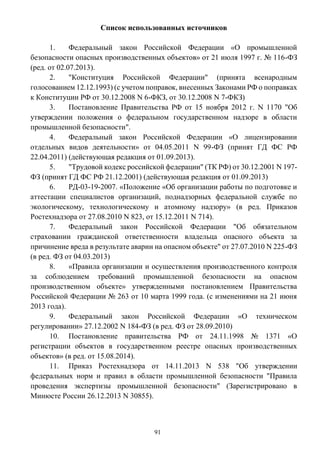 91
Список использованных источников
1. Федеральный закон Российской Федерации «О промышленной
безопасности опасных производственных объектов» от 21 июля 1997 г. № 116-ФЗ
(ред. от 02.07.2013).
2. "Конституция Российской Федерации" (принята всенародным
голосованием 12.12.1993) (с учетом поправок, внесенных Законами РФ о поправках
к Конституции РФ от 30.12.2008 N 6-ФКЗ, от 30.12.2008 N 7-ФКЗ)
3. Постановление Правительства РФ от 15 ноября 2012 г. N 1170 "Об
утверждении положения о федеральном государственном надзоре в области
промышленной безопасности".
4. Федеральный закон Российской Федерации «О лицензировании
отдельных видов деятельности» от 04.05.2011 N 99-ФЗ (принят ГД ФС РФ
22.04.2011) (действующая редакция от 01.09.2013).
5. "Трудовой кодекс российской федерации" (ТК РФ) от 30.12.2001 N 197-
ФЗ (принят ГД ФС РФ 21.12.2001) (действующая редакция от 01.09.2013)
6. РД-03-19-2007. «Положение «Об организации работы по подготовке и
аттестации специалистов организаций, поднадзорных федеральной службе по
экологическому, технологическому и атомному надзору» (в ред. Приказов
Ростехнадзора от 27.08.2010 N 823, от 15.12.2011 N 714).
7. Федеральный закон Российской Федерации "Об обязательном
страховании гражданской ответственности владельца опасного объекта за
причинение вреда в результате аварии на опасном объекте" от 27.07.2010 N 225-ФЗ
(в ред. ФЗ от 04.03.2013)
8. «Правила организации и осуществления производственного контроля
за соблюдением требований промышленной безопасности на опасном
производственном объекте» утвержденными постановлением Правительства
Российской Федерации № 263 от 10 марта 1999 года. (с изменениями на 21 июня
2013 года).
9. Федеральный закон Российской Федерации «О техническом
регулировании» 27.12.2002 N 184-ФЗ (в ред. ФЗ от 28.09.2010)
10. Постановление правительства РФ от 24.11.1998 № 1371 «О
регистрации объектов в государственном реестре опасных производственных
объектов» (в ред. от 15.08.2014).
11. Приказ Ростехнадзора от 14.11.2013 N 538 "Об утверждении
федеральных норм и правил в области промышленной безопасности "Правила
проведения экспертизы промышленной безопасности" (Зарегистрировано в
Минюсте России 26.12.2013 N 30855).
 