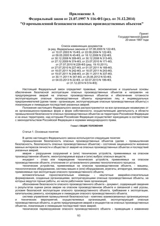 93
Приложение А
Федеральный закон от 21.07.1997 N 116-ФЗ (ред. от 31.12.2014)
"О промышленной безопасности опасных производственных объектов"
Принят
Государственной Думой
20 июня 1997 года
Список изменяющих документов
(в ред. Федеральных законов от 07.08.2000 N 122-ФЗ,
от 10.01.2003 N 15-ФЗ, от 22.08.2004 N 122-ФЗ,
от 09.05.2005 N 45-ФЗ, от 18.12.2006 N 232-ФЗ,
от 30.12.2008 N 309-ФЗ, от 30.12.2008 N 313-ФЗ,
от 27.12.2009 N 374-ФЗ, от 23.07.2010 N 171-ФЗ,
от 27.07.2010 N 226-ФЗ (ред. 19.10.2011),
от 27.07.2010 N 227-ФЗ, от 01.07.2011 N 169-ФЗ,
от 18.07.2011 N 242-ФЗ, от 18.07.2011 N 243-ФЗ,
от 19.07.2011 N 248-ФЗ, от 28.11.2011 N 337-ФЗ,
от 30.11.2011 N 347-ФЗ, от 25.06.2012 N 93-ФЗ,
от 04.03.2013 N 22-ФЗ, от 02.07.2013 N 186-ФЗ,
от 31.12.2014 N 514-ФЗ)
Настоящий Федеральный закон определяет правовые, экономические и социальные основы
обеспечения безопасной эксплуатации опасных производственных объектов и направлен на
предупреждение аварий на опасных производственных объектах и обеспечение готовности
эксплуатирующих опасные производственные объекты юридических лиц и индивидуальных
предпринимателей (далее также - организации, эксплуатирующие опасные производственные объекты) к
локализации и ликвидации последствий указанных аварий.
Положения настоящего Федерального закона распространяются на все организации независимо от
их организационно-правовых форм и форм собственности, осуществляющие деятельность в области
промышленной безопасности опасных производственных объектов на территории Российской Федерации
и на иных территориях, над которыми Российская Федерация осуществляет юрисдикцию в соответствии
с законодательством Российской Федерации и нормами международного права.
Глава I. ОБЩИЕ ПОЛОЖЕНИЯ
Статья 1. Основные понятия
В целях настоящего Федерального закона используются следующие понятия:
промышленная безопасность опасных производственных объектов (далее - промышленная
безопасность, безопасность опасных производственных объектов) - состояние защищенности жизненно
важных интересов личности и общества от аварий на опасных производственных объектах и последствий
указанных аварий;
авария - разрушение сооружений и (или) технических устройств, применяемых на опасном
производственном объекте, неконтролируемые взрыв и (или) выброс опасных веществ;
инцидент - отказ или повреждение технических устройств, применяемых на опасном
производственном объекте, отклонение от установленного режима технологического процесса;
технические устройства, применяемые на опасном производственном объекте, - машины,
технологическое оборудование, системы машин и (или) оборудования, агрегаты, аппаратура, механизмы,
применяемые при эксплуатации опасного производственного объекта;
вспомогательные горноспасательные команды - нештатные аварийно-спасательные
формирования, созданные организациями, эксплуатирующими опасные производственные объекты, на
которых ведутся горные работы, из числа работников таких организаций;
обоснование безопасности опасного производственного объекта - документ, содержащий сведения
о результатах оценки риска аварии на опасном производственном объекте и связанной с ней угрозы,
условия безопасной эксплуатации опасного производственного объекта, требования к эксплуатации,
капитальному ремонту, консервации и ликвидации опасного производственного объекта;
система управления промышленной безопасностью - комплекс взаимосвязанных организационных
и технических мероприятий, осуществляемых организацией, эксплуатирующей опасные
производственные объекты, в целях предупреждения аварий и инцидентов на опасных производственных
объектах, локализации и ликвидации последствий таких аварий;
техническое перевооружение опасного производственного объекта - приводящие к изменению
 