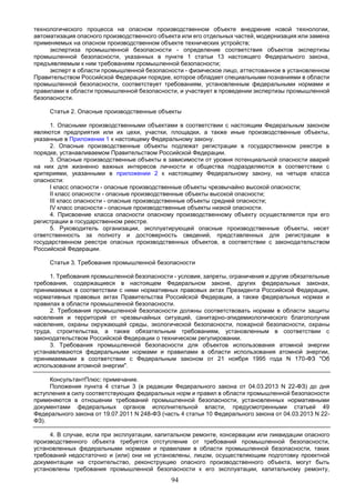 94
технологического процесса на опасном производственном объекте внедрение новой технологии,
автоматизация опасного производственного объекта или его отдельных частей, модернизация или замена
применяемых на опасном производственном объекте технических устройств;
экспертиза промышленной безопасности - определение соответствия объектов экспертизы
промышленной безопасности, указанных в пункте 1 статьи 13 настоящего Федерального закона,
предъявляемым к ним требованиям промышленной безопасности;
эксперт в области промышленной безопасности - физическое лицо, аттестованное в установленном
Правительством Российской Федерации порядке, которое обладает специальными познаниями в области
промышленной безопасности, соответствует требованиям, установленным федеральными нормами и
правилами в области промышленной безопасности, и участвует в проведении экспертизы промышленной
безопасности.
Статья 2. Опасные производственные объекты
1. Опасными производственными объектами в соответствии с настоящим Федеральным законом
являются предприятия или их цехи, участки, площадки, а также иные производственные объекты,
указанные в Приложении 1 к настоящему Федеральному закону.
2. Опасные производственные объекты подлежат регистрации в государственном реестре в
порядке, устанавливаемом Правительством Российской Федерации.
3. Опасные производственные объекты в зависимости от уровня потенциальной опасности аварий
на них для жизненно важных интересов личности и общества подразделяются в соответствии с
критериями, указанными в приложении 2 к настоящему Федеральному закону, на четыре класса
опасности:
I класс опасности - опасные производственные объекты чрезвычайно высокой опасности;
II класс опасности - опасные производственные объекты высокой опасности;
III класс опасности - опасные производственные объекты средней опасности;
IV класс опасности - опасные производственные объекты низкой опасности.
4. Присвоение класса опасности опасному производственному объекту осуществляется при его
регистрации в государственном реестре.
5. Руководитель организации, эксплуатирующей опасные производственные объекты, несет
ответственность за полноту и достоверность сведений, представленных для регистрации в
государственном реестре опасных производственных объектов, в соответствии с законодательством
Российской Федерации.
Статья 3. Требования промышленной безопасности
1. Требования промышленной безопасности - условия, запреты, ограничения и другие обязательные
требования, содержащиеся в настоящем Федеральном законе, других федеральных законах,
принимаемых в соответствии с ними нормативных правовых актах Президента Российской Федерации,
нормативных правовых актах Правительства Российской Федерации, а также федеральных нормах и
правилах в области промышленной безопасности.
2. Требования промышленной безопасности должны соответствовать нормам в области защиты
населения и территорий от чрезвычайных ситуаций, санитарно-эпидемиологического благополучия
населения, охраны окружающей среды, экологической безопасности, пожарной безопасности, охраны
труда, строительства, а также обязательным требованиям, установленным в соответствии с
законодательством Российской Федерации о техническом регулировании.
3. Требования промышленной безопасности для объектов использования атомной энергии
устанавливаются федеральными нормами и правилами в области использования атомной энергии,
принимаемыми в соответствии с Федеральным законом от 21 ноября 1995 года N 170-ФЗ "Об
использовании атомной энергии".
КонсультантПлюс: примечание.
Положения пункта 4 статьи 3 (в редакции Федерального закона от 04.03.2013 N 22-ФЗ) до дня
вступления в силу соответствующих федеральных норм и правил в области промышленной безопасности
применяются в отношении требований промышленной безопасности, установленных нормативными
документами федеральных органов исполнительной власти, предусмотренными статьей 49
Федерального закона от 19.07.2011 N 248-ФЗ (часть 4 статьи 10 Федерального закона от 04.03.2013 N 22-
ФЗ).
4. В случае, если при эксплуатации, капитальном ремонте, консервации или ликвидации опасного
производственного объекта требуется отступление от требований промышленной безопасности,
установленных федеральными нормами и правилами в области промышленной безопасности, таких
требований недостаточно и (или) они не установлены, лицом, осуществляющим подготовку проектной
документации на строительство, реконструкцию опасного производственного объекта, могут быть
установлены требования промышленной безопасности к его эксплуатации, капитальному ремонту,
 