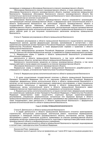 95
консервации и ликвидации в обосновании безопасности опасного производственного объекта.
Обоснование безопасности опасного производственного объекта, а также изменения, вносимые в
обоснование безопасности опасного производственного объекта, подлежат экспертизе промышленной
безопасности. Применение обоснования безопасности опасного производственного объекта без
положительных заключений экспертизы промышленной безопасности такого обоснования и внесенных в
него изменений (при их наличии) не допускается.
Обоснование безопасности опасного производственного объекта направляется организацией,
эксплуатирующей опасный производственный объект, в федеральный орган исполнительной власти в
области промышленной безопасности при регистрации опасного производственного объекта в
государственном реестре. Изменения, внесенные в обоснование безопасности опасного
производственного объекта, направляются организацией, эксплуатирующей опасный производственный
объект, в федеральный орган исполнительной власти в области промышленной безопасности в течение
десяти рабочих дней со дня получения положительного заключения экспертизы промышленной
безопасности.
Статья 4. Правовое регулирование в области промышленной безопасности
1. Правовое регулирование в области промышленной безопасности осуществляется настоящим
Федеральным законом, другими федеральными законами, принимаемыми в соответствии с ними
нормативными правовыми актами Президента Российской Федерации, нормативными правовыми актами
Правительства Российской Федерации, а также федеральными нормами и правилами в области
промышленной безопасности.
2. Если международным договором Российской Федерации установлены иные правила, чем
предусмотренные настоящим Федеральным законом, то применяются правила международного договора.
3. Федеральные нормы и правила в области промышленной безопасности устанавливают
обязательные требования к:
деятельности в области промышленной безопасности, в том числе работникам опасных
производственных объектов, экспертам в области промышленной безопасности;
безопасности технологических процессов на опасных производственных объектах, в том числе
порядку действий в случае аварии или инцидента на опасном производственном объекте;
обоснованию безопасности опасного производственного объекта.
Федеральные нормы и правила в области промышленной безопасности разрабатываются и
утверждаются в порядке, установленном Правительством Российской Федерации.
Статья 5. Федеральные органы исполнительной власти в области промышленной безопасности
1. В целях осуществления государственной политики в области промышленной безопасности
Президент Российской Федерации или по его поручению Правительство Российской Федерации
определяет федеральные органы исполнительной власти в области промышленной безопасности и
возлагает на них осуществление соответствующего нормативного регулирования, а также специальных
разрешительных, контрольных и надзорных функций в области промышленной безопасности.
Федеральные органы исполнительной власти в области промышленной безопасности имеют
подведомственные им территориальные органы, создаваемые в установленном порядке.
2. Федеральные органы исполнительной власти, которым в соответствии с федеральными законами
или нормативными правовыми актами Президента Российской Федерации и Правительства Российской
Федерации предоставлено право осуществлять отдельные функции нормативно-правового
регулирования, специальные разрешительные, контрольные или надзорные функции в области
промышленной безопасности, обязаны согласовывать принимаемые ими нормативные правовые акты, а
также координировать свою деятельность в области промышленной безопасности с федеральным
органом исполнительной власти в области промышленной безопасности.
Глава II. ОСНОВЫ ПРОМЫШЛЕННОЙ БЕЗОПАСНОСТИ
Статья 6. Деятельность в области промышленной безопасности
1. К видам деятельности в области промышленной безопасности относятся проектирование,
строительство, эксплуатация, реконструкция, капитальный ремонт, техническое перевооружение,
консервация и ликвидация опасного производственного объекта; изготовление, монтаж, наладка,
обслуживание и ремонт технических устройств, применяемых на опасном производственном объекте;
проведение экспертизы промышленной безопасности; подготовка и переподготовка работников опасного
производственного объекта в необразовательных учреждениях.
Отдельные виды деятельности в области промышленной безопасности подлежат лицензированию
в соответствии с законодательством Российской Федерации.
КонсультантПлюс: примечание.
Положения пункта 2 данной статьи не применялись до 1 июля 2012 года в отношении документов и
 