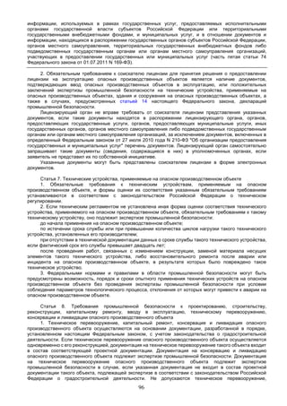 96
информации, используемых в рамках государственных услуг, предоставляемых исполнительными
органами государственной власти субъектов Российской Федерации или территориальными
государственными внебюджетными фондами, и муниципальных услуг, и в отношении документов и
информации, находящихся в распоряжении государственных органов субъектов Российской Федерации,
органов местного самоуправления, территориальных государственных внебюджетных фондов либо
подведомственных государственным органам или органам местного самоуправления организаций,
участвующих в предоставлении государственных или муниципальных услуг (часть пятая статьи 74
Федерального закона от 01.07.2011 N 169-ФЗ).
2. Обязательным требованием к соискателю лицензии для принятия решения о предоставлении
лицензии на эксплуатацию опасных производственных объектов является наличие документов,
подтверждающих ввод опасных производственных объектов в эксплуатацию, или положительных
заключений экспертизы промышленной безопасности на технические устройства, применяемые на
опасных производственных объектах, здания и сооружения на опасных производственных объектах, а
также в случаях, предусмотренных статьей 14 настоящего Федерального закона, деклараций
промышленной безопасности.
Лицензирующий орган не вправе требовать от соискателя лицензии представления указанных
документов, если такие документы находятся в распоряжении лицензирующего органа, органов,
предоставляющих государственные услуги, органов, предоставляющих муниципальные услуги, иных
государственных органов, органов местного самоуправления либо подведомственных государственным
органам или органам местного самоуправления организаций, за исключением документов, включенных в
определенный Федеральным законом от 27 июля 2010 года N 210-ФЗ "Об организации предоставления
государственных и муниципальных услуг" перечень документов. Лицензирующий орган самостоятельно
запрашивает такие документы (сведения, содержащиеся в них) в уполномоченных органах, если
заявитель не представил их по собственной инициативе.
Указанные документы могут быть представлены соискателем лицензии в форме электронных
документов.
Статья 7. Технические устройства, применяемые на опасном производственном объекте
1. Обязательные требования к техническим устройствам, применяемым на опасном
производственном объекте, и формы оценки их соответствия указанным обязательным требованиям
устанавливаются в соответствии с законодательством Российской Федерации о техническом
регулировании.
2. Если техническим регламентом не установлена иная форма оценки соответствия технического
устройства, применяемого на опасном производственном объекте, обязательным требованиям к такому
техническому устройству, оно подлежит экспертизе промышленной безопасности:
до начала применения на опасном производственном объекте;
по истечении срока службы или при превышении количества циклов нагрузки такого технического
устройства, установленных его производителем;
при отсутствии в технической документации данных о сроке службы такого технического устройства,
если фактический срок его службы превышает двадцать лет;
после проведения работ, связанных с изменением конструкции, заменой материала несущих
элементов такого технического устройства, либо восстановительного ремонта после аварии или
инцидента на опасном производственном объекте, в результате которых было повреждено такое
техническое устройство.
3. Федеральными нормами и правилами в области промышленной безопасности могут быть
предусмотрены возможность, порядок и сроки опытного применения технических устройств на опасном
производственном объекте без проведения экспертизы промышленной безопасности при условии
соблюдения параметров технологического процесса, отклонения от которых могут привести к аварии на
опасном производственном объекте.
Статья 8. Требования промышленной безопасности к проектированию, строительству,
реконструкции, капитальному ремонту, вводу в эксплуатацию, техническому перевооружению,
консервации и ликвидации опасного производственного объекта
1. Техническое перевооружение, капитальный ремонт, консервация и ликвидация опасного
производственного объекта осуществляются на основании документации, разработанной в порядке,
установленном настоящим Федеральным законом, с учетом законодательства о градостроительной
деятельности. Если техническое перевооружение опасного производственного объекта осуществляется
одновременно с его реконструкцией, документация на техническое перевооружение такого объекта входит
в состав соответствующей проектной документации. Документация на консервацию и ликвидацию
опасного производственного объекта подлежит экспертизе промышленной безопасности. Документация
на техническое перевооружение опасного производственного объекта подлежит экспертизе
промышленной безопасности в случае, если указанная документация не входит в состав проектной
документации такого объекта, подлежащей экспертизе в соответствии с законодательством Российской
Федерации о градостроительной деятельности. Не допускаются техническое перевооружение,
 