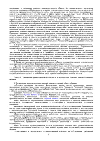 97
консервация и ликвидация опасного производственного объекта без положительного заключения
экспертизы промышленной безопасности, которое в установленном порядке внесено в реестр заключений
экспертизы промышленной безопасности, либо, если документация на техническое перевооружение
опасного производственного объекта входит в состав проектной документации такого объекта, без
положительного заключения экспертизы проектной документации такого объекта.
2. Отклонения от проектной документации опасного производственного объекта в процессе его
строительства, реконструкции, капитального ремонта, а также от документации на техническое
перевооружение, капитальный ремонт, консервацию и ликвидацию опасного производственного объекта
в процессе его технического перевооружения, консервации и ликвидации не допускаются. Изменения,
вносимые в проектную документацию на строительство, реконструкцию опасного производственного
объекта, подлежат экспертизе проектной документации в соответствии с законодательством Российской
Федерации о градостроительной деятельности. Изменения, вносимые в документацию на консервацию и
ликвидацию опасного производственного объекта, подлежат экспертизе промышленной безопасности.
Изменения, вносимые в документацию на техническое перевооружение опасного производственного
объекта, подлежат экспертизе промышленной безопасности и согласовываются с федеральным органом
исполнительной власти в области промышленной безопасности или его территориальным органом, за
исключением случая, если указанная документация входит в состав проектной документации,
подлежащей экспертизе в соответствии с законодательством Российской Федерации о градостроительной
деятельности.
3. В процессе строительства, реконструкции, капитального ремонта, технического перевооружения,
консервации и ликвидации опасного производственного объекта организации, разработавшие
соответствующую документацию, в установленном порядке осуществляют авторский надзор.
3.1. Соответствие построенных, реконструированных опасных производственных объектов
требованиям технических регламентов и проектной документации, устанавливается заключением
уполномоченного на осуществление государственного строительного надзора федерального органа
исполнительной власти или уполномоченного на осуществление государственного строительного надзора
органа исполнительной власти субъекта Российской Федерации в соответствии с законодательством
Российской Федерации о градостроительной деятельности.
4. Ввод в эксплуатацию опасного производственного объекта проводится в порядке, установленном
законодательством Российской Федерации о градостроительной деятельности.
При этом проверяется готовность организации к эксплуатации опасного производственного объекта
и к действиям по локализации и ликвидации последствий аварии, а также наличие у нее договора
обязательного страхования гражданской ответственности, заключенного в соответствии с
законодательством Российской Федерации об обязательном страховании гражданской ответственности
владельца опасного объекта за причинение вреда в результате аварии на опасном объекте.
Статья 9. Требования промышленной безопасности к эксплуатации опасного производственного
объекта
1. Организация, эксплуатирующая опасный производственный объект, обязана:
соблюдать положения настоящего Федерального закона, других федеральных законов,
принимаемых в соответствии с ними нормативных правовых актов Президента Российской Федерации,
нормативных правовых актов Правительства Российской Федерации, а также федеральных норм и правил
в области промышленной безопасности;
соблюдать требования обоснования безопасности опасного производственного объекта (в случаях,
предусмотренных пунктом 4 статьи 3 настоящего Федерального закона);
обеспечивать безопасность опытного применения технических устройств на опасном
производственном объекте в соответствии с пунктом 3 статьи 7 настоящего Федерального закона;
иметь лицензию на осуществление конкретного вида деятельности в области промышленной
безопасности, подлежащего лицензированию в соответствии с законодательством Российской
Федерации;
уведомлять федеральный орган исполнительной власти в области промышленной безопасности
или его территориальный орган о начале осуществления конкретного вида деятельности в соответствии
с законодательством Российской Федерации о защите прав юридических лиц и индивидуальных
предпринимателей при осуществлении государственного контроля (надзора) и муниципального контроля;
обеспечивать укомплектованность штата работников опасного производственного объекта в
соответствии с установленными требованиями;
допускать к работе на опасном производственном объекте лиц, удовлетворяющих соответствующим
квалификационным требованиям и не имеющих медицинских противопоказаний к указанной работе;
обеспечивать проведение подготовки и аттестации работников в области промышленной
безопасности;
иметь на опасном производственном объекте нормативные правовые акты, устанавливающие
требования промышленной безопасности, а также правила ведения работ на опасном производственном
объекте;
организовывать и осуществлять производственный контроль за соблюдением требований
 