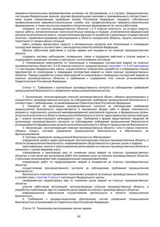 99
аварийно-спасательными формированиями договоры на обслуживание, а в случаях, предусмотренных
настоящим Федеральным законом, другими федеральными законами и принимаемыми в соответствии с
ними иными нормативными правовыми актами Российской Федерации, создавать собственные
профессиональные аварийно-спасательные службы или профессиональные аварийно-спасательные
формирования, а также нештатные аварийно-спасательные формирования из числа работников;
создавать на опасных производственных объектах I и II классов опасности, на которых ведутся
горные работы, вспомогательные горноспасательные команды в порядке, установленном федеральным
органом исполнительной власти, осуществляющим функции по выработке и реализации государственной
политики, нормативно-правовому регулированию в области гражданской обороны, защиты населения и
территорий от чрезвычайных ситуаций;
иметь резервы финансовых средств и материальных ресурсов для локализации и ликвидации
последствий аварий в соответствии с законодательством Российской Федерации;
обучать работников действиям в случае аварии или инцидента на опасном производственном
объекте;
создавать системы наблюдения, оповещения, связи и поддержки действий в случае аварии и
поддерживать указанные системы в пригодном к использованию состоянии.
2. Планирование мероприятий по локализации и ликвидации последствий аварий на опасных
производственных объектах I, II и III классов опасности, предусмотренных пунктами 1, 4, 5 и 6 приложения
1 к настоящему Федеральному закону, осуществляется посредством разработки и утверждения планов
мероприятий по локализации и ликвидации последствий аварий на таких опасных производственных
объектах. Порядок разработки планов мероприятий по локализации и ликвидации последствий аварий на
опасных производственных объектах и требования к содержанию этих планов устанавливаются
Правительством Российской Федерации.
Статья 11. Требования к организации производственного контроля за соблюдением требований
промышленной безопасности и управления промышленной безопасностью
1. Организация, эксплуатирующая опасный производственный объект, обязана организовывать и
осуществлять производственный контроль за соблюдением требований промышленной безопасности в
соответствии с требованиями, устанавливаемыми Правительством Российской Федерации.
2. Сведения об организации производственного контроля за соблюдением требований
промышленной безопасности представляются в письменной форме либо в форме электронного
документа, подписанного усиленной квалифицированной электронной подписью, в федеральные органы
исполнительной власти в области промышленной безопасности или их территориальные органы ежегодно
до 1 апреля соответствующего календарного года. Требования к форме представления сведений об
организации производственного контроля за соблюдением требований промышленной безопасности
устанавливаются федеральным органом исполнительной власти в области промышленной безопасности.
3. Организации, эксплуатирующие опасные производственные объекты I или II класса опасности,
обязаны создать системы управления промышленной безопасностью и обеспечивать их
функционирование.
4. Системы управления промышленной безопасностью обеспечивают:
определение целей и задач организаций, эксплуатирующих опасные производственные объекты, в
области промышленной безопасности, информирование общественности о данных целях и задачах;
идентификацию, анализ и прогнозирование риска аварий на опасных производственных объектах и
связанных с такими авариями угроз;
планирование и реализацию мер по снижению риска аварий на опасных производственных
объектах, в том числе при выполнении работ или оказании услуг на опасных производственных объектах
сторонними организациями либо индивидуальными предпринимателями;
координацию работ по предупреждению аварий и инцидентов на опасных производственных
объектах;
осуществление производственного контроля за соблюдением требований промышленной
безопасности;
безопасность опытного применения технических устройств на опасных производственных объектах
в соответствии с пунктом 3 статьи 7 настоящего Федерального закона;
своевременную корректировку мер по снижению риска аварий на опасных производственных
объектах;
участие работников организаций, эксплуатирующих опасные производственные объекты, в
разработке и реализации мер по снижению риска аварий на опасных производственных объектах;
информационное обеспечение осуществления деятельности в области промышленной
безопасности.
5. Требования к документационному обеспечению систем управления промышленной
безопасностью устанавливаются Правительством Российской Федерации.
Статья 12. Техническое расследование причин аварии
 