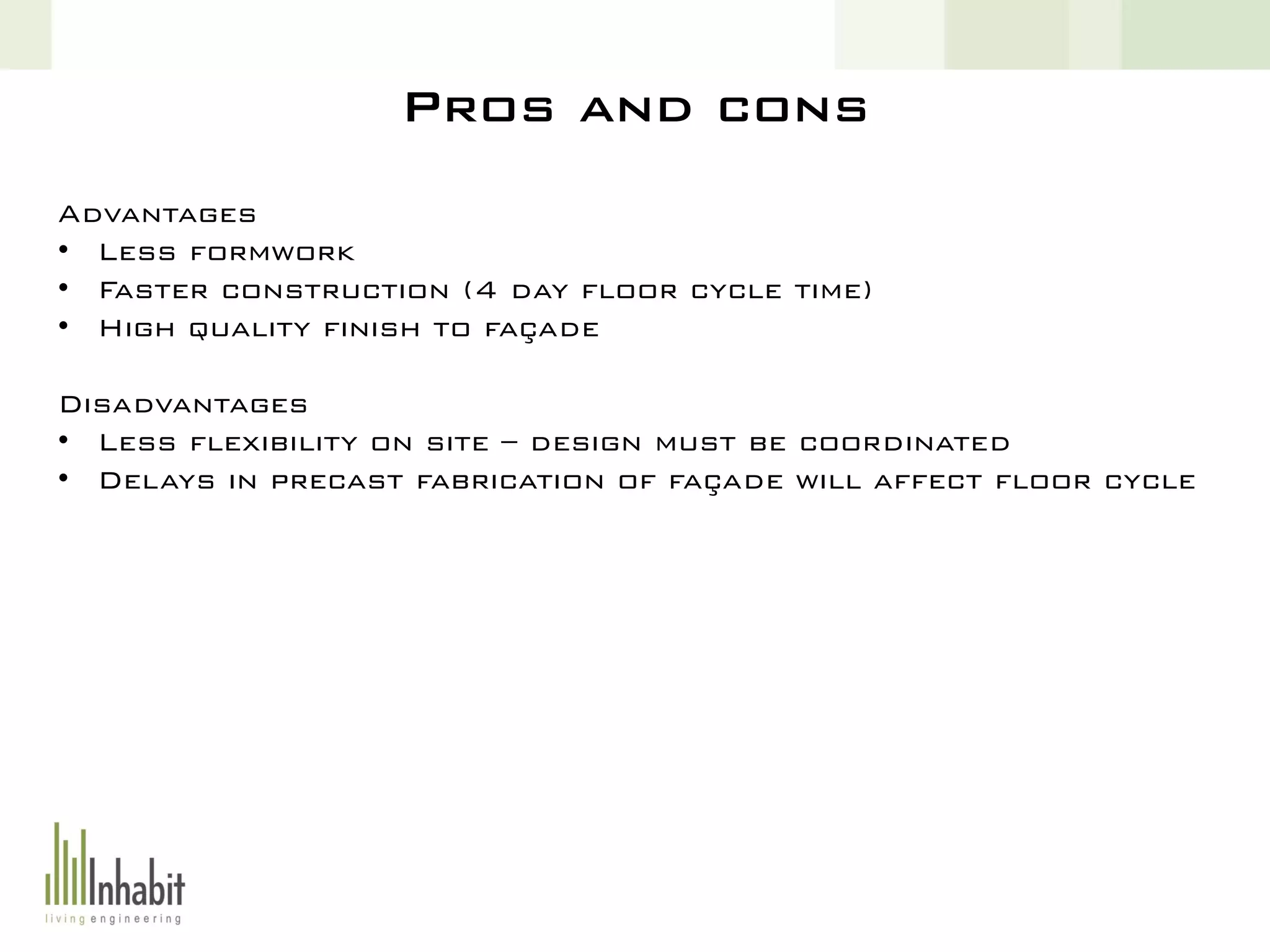 Pros and cons
Advantages
• Less formwork
• Faster construction (4 day floor cycle time)
• High quality finish to façade
Disadvantages
• Less flexibility on site – design must be coordinated
• Delays in precast fabrication of façade will affect floor cycle
 