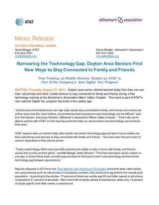 For more information, contact:
Sarah Briggs, AT&T Carrie Mueller, Alzheimer’s Association
614-223-7641 937-610-7002
sb3642@att.com cmueller@alz.org
Narrowing the Technology Gap: Dayton Area Seniors Find
New Ways to Stay Connected to Family and Friends
Free Training on Mobile Devices Hosted by AT&T is
Part of the Company’s New Digital You Program
DAYTON, Thursday, August 27, 2015 – Dayton area senior citizens learned today how they can use
their cell phones and other mobile devices to stay connected to family and friends during a free
technology training at the Alzheimer’s Association Miami Valley Chapter. The event is part of AT&T’s
new national Digital You program launched a few weeks ago.
“Cell phones and smartphones can help older adults stay connected to family and friends and community
online resources like never before, but sometimes learning about a new technology can be difficult,” said
Eric VanVlymen, Executive Director, Alzheimer’s Association Miami Valley Chapter. “That’s why we’re
glad to partner with AT&T on this training event and help our seniors learn how technology can enhance
their lives.”
AT&T experts were on hand to help older adults narrowthe technology gap and learn how to better use
their cell phones and devices to stay connected with family and friends. The event was free and open to
seniors regardless of their phone carrier.
“Today’s technology offers many benefits including the ability to stay in touch with family and friends
across the country and the globe,” said Bill Beagle, State Senator. “This free training for senior citizens is
one way to share these tools, provide opportunities for Ohioans to learn new technology and shrink the
technology gap between generations.”
Reports released in 2014 from the Pew Internet and American Life project show that while older adults
are using devices such as cell phones in increasing numbers, they continue to lag behind the overall adult
population. According to the studies, 77 percent of American adults age 65 and older owned a cell phone,
compared to 91 percent of all adults. More than half of adults owned a smartphone, while only 18 percent
of adults age 65 and older owned a smartphone.
 