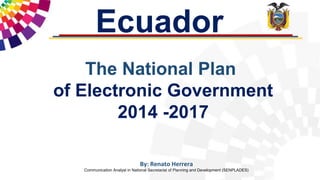 The National Plan
of Electronic Government
2014 -2017
Ecuador
By: Renato Herrera
Communication Analyst in National Secretariat of Planning and Development (SENPLADES)
 