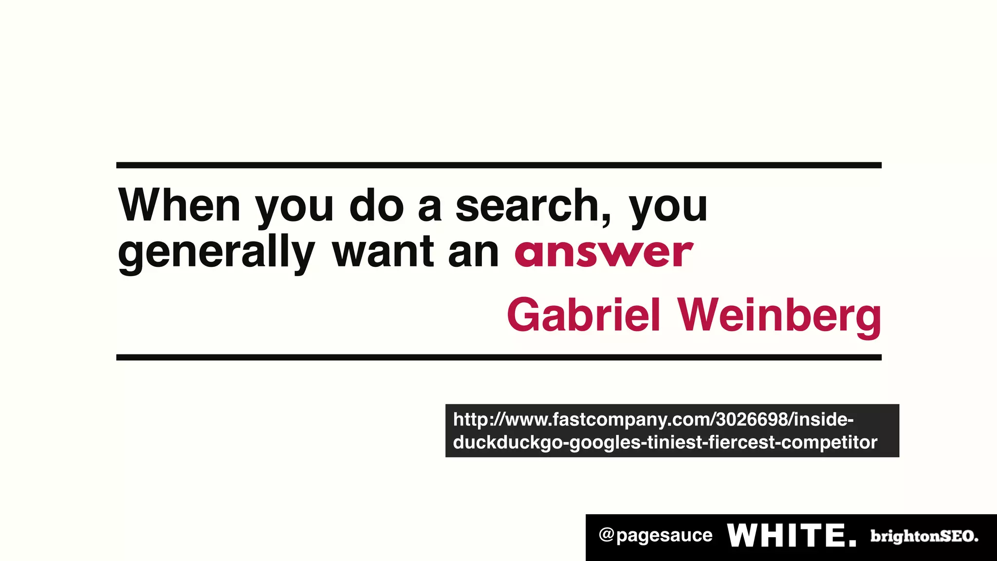 @pagesauce
When you do a search, you
generally want an answer
Gabriel Weinberg
http://www.fastcompany.com/3026698/inside-
duckduckgo-googles-tiniest-fiercest-competitor
 