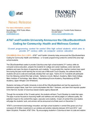 For more information, contact:
Sarah Briggs, AT&T Public Affairs Sherry Mercurio, Franklin Public Relations
614-223-7641 614-947-6581
sb3642@att.com sherry.mercurio@franklin.edu
AT&T and Franklin University Announce the CBusStudentHack
Coding for Community: Health and Wellness Contest
12-week programming contest for central Ohio high school students which aims to
provide 21st century skills via computer science education
COLUMBUS, Ohio, Oct. 2, 2015 – AT&T* and Franklin University today announced the CBusStudentHack
Coding for Community: Health and Wellness – a 12-week programming contest for central Ohio area high
school students.
The CBusStudentHack seeks to provide Columbus area high school students 21st
century skills via
computer science education, prepare the students for college and career readiness, solve real world
problems and open the doors of opportunity and creativity. To accomplish this, teacher mentors have spent
time during the past month learning the ins and outs of Microsoft Touch Develop, the software that the
students will use to code and eventually develop their own apps. Teams of 2 to 4 students will participate
from the following central Ohio high schools: Gahanna Lincoln, Marburn Academy, Metro Early College,
Metro Institute of Technology, New Albany, Reynoldsburg Encore Academy, Reynoldsburg eSTEM
Academy, Upper Arlington and Whetstone.
Students met today at Franklin University to kick-off the CBusStudentHack and had the opportunity to
brainstorm project ideas, hear from community leaders like Rev 1 Ventures, and learn from keynote speaker
Chris Hamrick, founder of Columbus-based creative agency Basecraft.
Through the remainder of the 12-week period, the students will learn Touch Develop to create their apps.
The apps must be focused on improving health and wellness and will be judged on software quality, the
potential impact on the central Ohio region, execution and creativity. A team of central Ohio area leaders
will judge the students’ work, and winners will be announced at a finale event on December 11.
“AT&T's commitment to technology innovation and high school students in central Ohio grows out of our
company's $1.6 billion investment in our wireless and wireline networks between 2012 and 2014,” said
Adam Grzybicki, President, AT&T Ohio. “By encouraging students in Columbus to learn to code and explore
 
