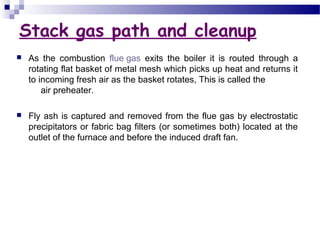 Stack gas path and cleanup
 As the combustion flue gas exits the boiler it is routed through a
rotating flat basket of metal mesh which picks up heat and returns it
to incoming fresh air as the basket rotates, This is called the
air preheater.
 Fly ash is captured and removed from the flue gas by electrostatic
precipitators or fabric bag filters (or sometimes both) located at the
outlet of the furnace and before the induced draft fan.
 