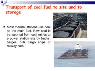 Transport of coal fuel to site and to
storage
 Most thermal stations use coal
as the main fuel. Raw coal is
transported from coal mines to
a power station site by trucks,
barges, bulk cargo ships or
railway cars.
 