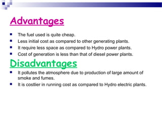 Advantages
 The fuel used is quite cheap.
 Less initial cost as compared to other generating plants.
 It require less space as compared to Hydro power plants.
 Cost of generation is less than that of diesel power plants.
Disadvantages
 It pollutes the atmosphere due to production of large amount of
smoke and fumes.
 It is costlier in running cost as compared to Hydro electric plants.
 