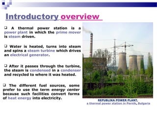  A thermal power station is a
power plant in which the prime mover
is steam driven.
Introductory overview
 Water is heated, turns into steam
and spins a steam turbine which drives
an electrical generator.
 After it passes through the turbine,
the steam is condensed in a condenser
and recycled to where it was heated.
 The different fuel sources, some
prefer to use the term energy center
because such facilities convert forms
of heat energy into electricity.
REPUBLIKA POWER PLANT,
a thermal power station in Pernik, Bulgaria
 