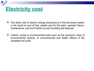 Electricity cost
 The direct cost of electric energy produced by a thermal power station
is the result of cost of fuel, capital cost for the plant, operator labour,
maintenance, and such factors as ash handling and disposal.
 Indirect, social or environmental costs such as the economic value of
environmental impacts, or environmental and health effects of the
complete fuel cycle.
 