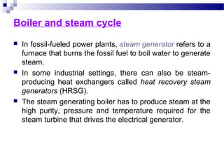 Boiler and steam cycle
 In fossil-fueled power plants, steam generator refers to a
furnace that burns the fossil fuel to boil water to generate
steam.
 In some industrial settings, there can also be steam-
producing heat exchangers called heat recovery steam
generators (HRSG).
 The steam generating boiler has to produce steam at the
high purity, pressure and temperature required for the
steam turbine that drives the electrical generator.
 