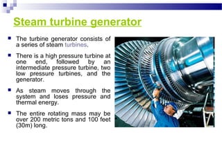 Steam turbine generator
 The turbine generator consists of
a series of steam turbines.
 There is a high pressure turbine at
one end, followed by an
intermediate pressure turbine, two
low pressure turbines, and the
generator.
 As steam moves through the
system and loses pressure and
thermal energy.
 The entire rotating mass may be
over 200 metric tons and 100 feet
(30m) long.
 