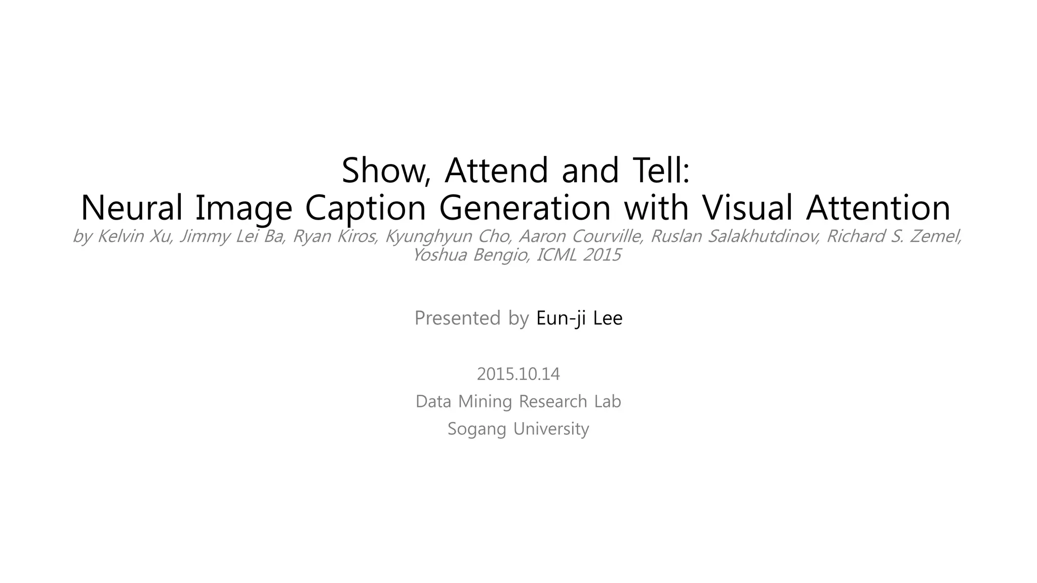Show, Attend and Tell:
Neural Image Caption Generation with Visual Attention
by Kelvin Xu, Jimmy Lei Ba, Ryan Kiros, Kyunghyun Cho, Aaron Courville, Ruslan Salakhutdinov, Richard S. Zemel,
Yoshua Bengio, ICML 2015
Presented by Eun-ji Lee
2015.10.14
Data Mining Research Lab
Sogang University
 