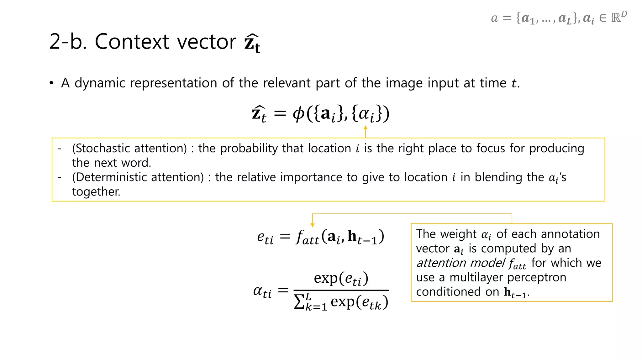• A dynamic representation of the relevant part of the image input at time 𝑡.
𝐳 𝑡 = 𝜙( 𝐚𝑖 , 𝛼𝑖 )
𝑒𝑡𝑖 = 𝑓𝑎𝑡𝑡 𝐚𝑖, 𝐡 𝑡−1
𝛼 𝑡𝑖 =
exp(𝑒𝑡𝑖)
𝑘=1
𝐿
exp(𝑒𝑡𝑘)
2-b. Context vector 𝐳𝐭
- (Stochastic attention) : the probability that location 𝑖 is the right place to focus for producing
the next word.
- (Deterministic attention) : the relative importance to give to location 𝑖 in blending the 𝑎𝑖’s
together.
The weight 𝛼𝑖 of each annotation
vector 𝐚𝑖 is computed by an
attention model 𝑓𝑎𝑡𝑡 for which we
use a multilayer perceptron
conditioned on 𝐡 𝑡−1.
𝑎 = 𝒂 𝟏, … , 𝒂 𝑳 , 𝒂𝒊 ∈ ℝ 𝐷
 
