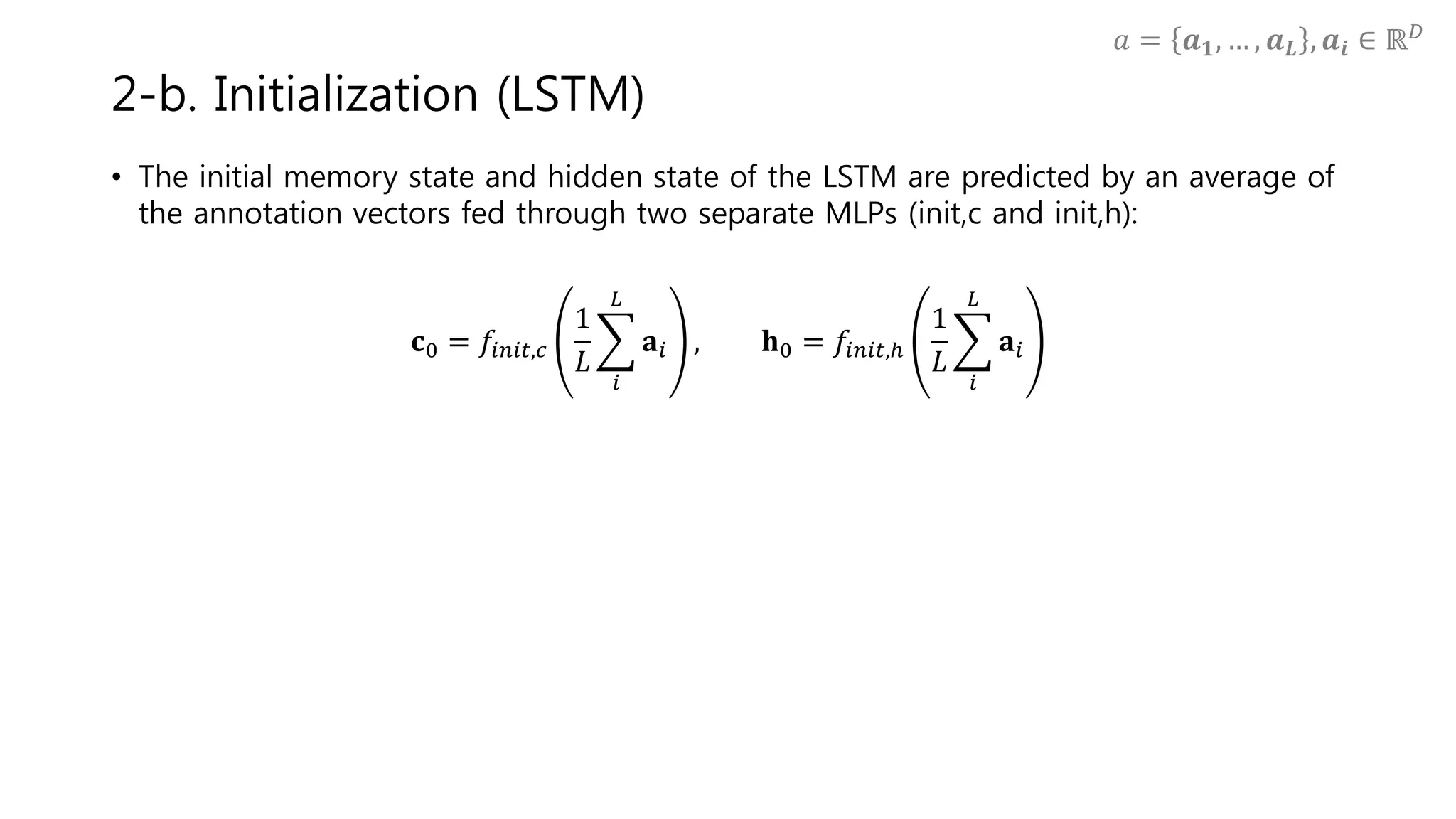 • The initial memory state and hidden state of the LSTM are predicted by an average of
the annotation vectors fed through two separate MLPs (init,c and init,h):
𝐜0 = 𝑓𝑖𝑛𝑖𝑡,𝑐
1
𝐿
𝑖
𝐿
𝐚𝑖 , 𝐡0 = 𝑓𝑖𝑛𝑖𝑡,ℎ
1
𝐿
𝑖
𝐿
𝐚𝑖
2-b. Initialization (LSTM)
𝑎 = 𝒂 𝟏, … , 𝒂 𝑳 , 𝒂𝒊 ∈ ℝ 𝐷
 
