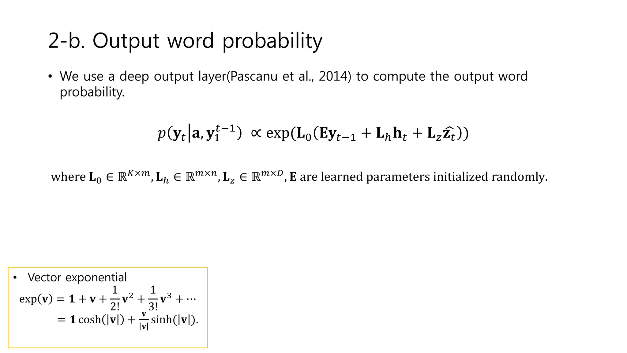 • We use a deep output layer(Pascanu et al., 2014) to compute the output word
probability.
𝑝 𝐲𝑡 𝐚, 𝐲1
𝑡−1
∝ exp(𝐋0 𝐄𝐲𝑡−1 + 𝐋ℎ 𝐡 𝑡 + 𝐋 𝑧 𝐳 𝑡 )
where 𝐋0 ∈ ℝ 𝐾×𝑚
, 𝐋ℎ ∈ ℝ 𝑚×𝑛
, 𝐋 𝑧 ∈ ℝ 𝑚×𝐷
, 𝐄 are learned parameters initialized randomly.
2-b. Output word probability
• Vector exponential
exp 𝐯 = 𝟏 + 𝐯 +
1
2!
𝐯2
+
1
3!
𝐯3
+ ⋯
= 𝟏 cosh 𝐯 +
𝐯
𝐯
sinh( 𝐯 ).
 