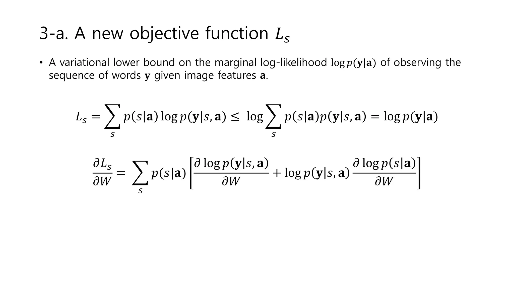 • A variational lower bound on the marginal log-likelihood log 𝑝(𝐲|𝐚) of observing the
sequence of words 𝐲 given image features a.
𝐿 𝑠 =
𝑠
𝑝 𝑠 𝐚 log 𝑝(𝐲|𝑠, 𝐚) ≤ log
𝑠
𝑝 𝑠 𝐚 𝑝 𝐲 𝑠, 𝐚 = log 𝑝(𝐲|𝐚)
𝜕𝐿 𝑠
𝜕𝑊
=
𝑠
𝑝(𝑠|𝐚)
𝜕 log 𝑝 𝐲 𝑠, 𝐚
𝜕𝑊
+ log 𝑝 𝐲 𝑠, 𝐚
𝜕 log 𝑝 𝑠 𝐚
𝜕𝑊
3-a. A new objective function 𝐿 𝑠
 
