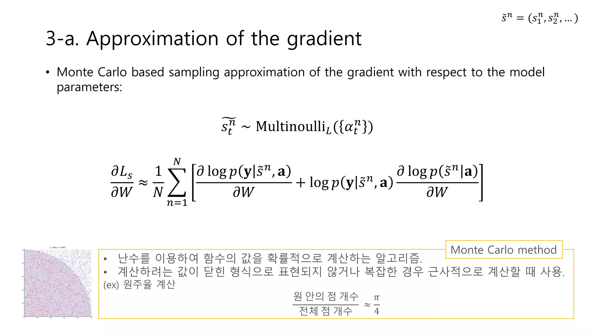 • Monte Carlo based sampling approximation of the gradient with respect to the model
parameters:
𝑠𝑡
𝑛
∼ Multinoulli 𝐿( 𝛼 𝑡
𝑛
)
𝜕𝐿 𝑠
𝜕𝑊
≈
1
𝑁
𝑛=1
𝑁
𝜕 log 𝑝 𝐲 𝑠 𝑛, 𝐚
𝜕𝑊
+ log 𝑝 𝐲 𝑠 𝑛, 𝐚
𝜕 log 𝑝 𝑠 𝑛 𝐚
𝜕𝑊
3-a. Approximation of the gradient
• 난수를 이용하여 함수의 값을 확률적으로 계산하는 알고리즘.
• 계산하려는 값이 닫힌 형식으로 표현되지 않거나 복잡한 경우 근사적으로 계산할 때 사용.
(ex) 원주율 계산
원 안의 점 개수
전체 점 개수
≈
𝜋
4
Monte Carlo method
𝑠 𝑛
= (𝑠1
𝑛
, 𝑠2
𝑛
, … )
 
