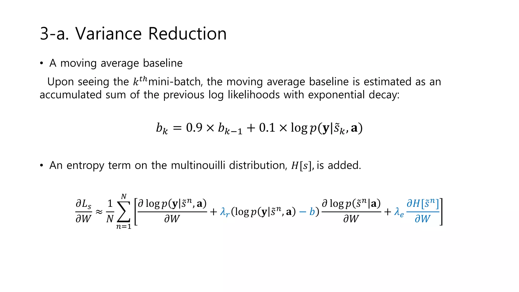• A moving average baseline
Upon seeing the 𝑘 𝑡ℎmini-batch, the moving average baseline is estimated as an
accumulated sum of the previous log likelihoods with exponential decay:
𝑏 𝑘 = 0.9 × 𝑏 𝑘−1 + 0.1 × log 𝑝(𝐲| 𝑠 𝑘, 𝐚)
• An entropy term on the multinouilli distribution, 𝐻[𝑠], is added.
𝜕𝐿 𝑠
𝜕𝑊
≈
1
𝑁
𝑛=1
𝑁
𝜕 log 𝑝 𝐲 𝑠 𝑛, 𝐚
𝜕𝑊
+ 𝜆 𝑟 log 𝑝 𝐲 𝑠 𝑛, 𝐚 − 𝑏
𝜕 log 𝑝 𝑠 𝑛 𝐚
𝜕𝑊
+ 𝜆 𝑒
𝜕𝐻[ 𝑠 𝑛]
𝜕𝑊
3-a. Variance Reduction
 