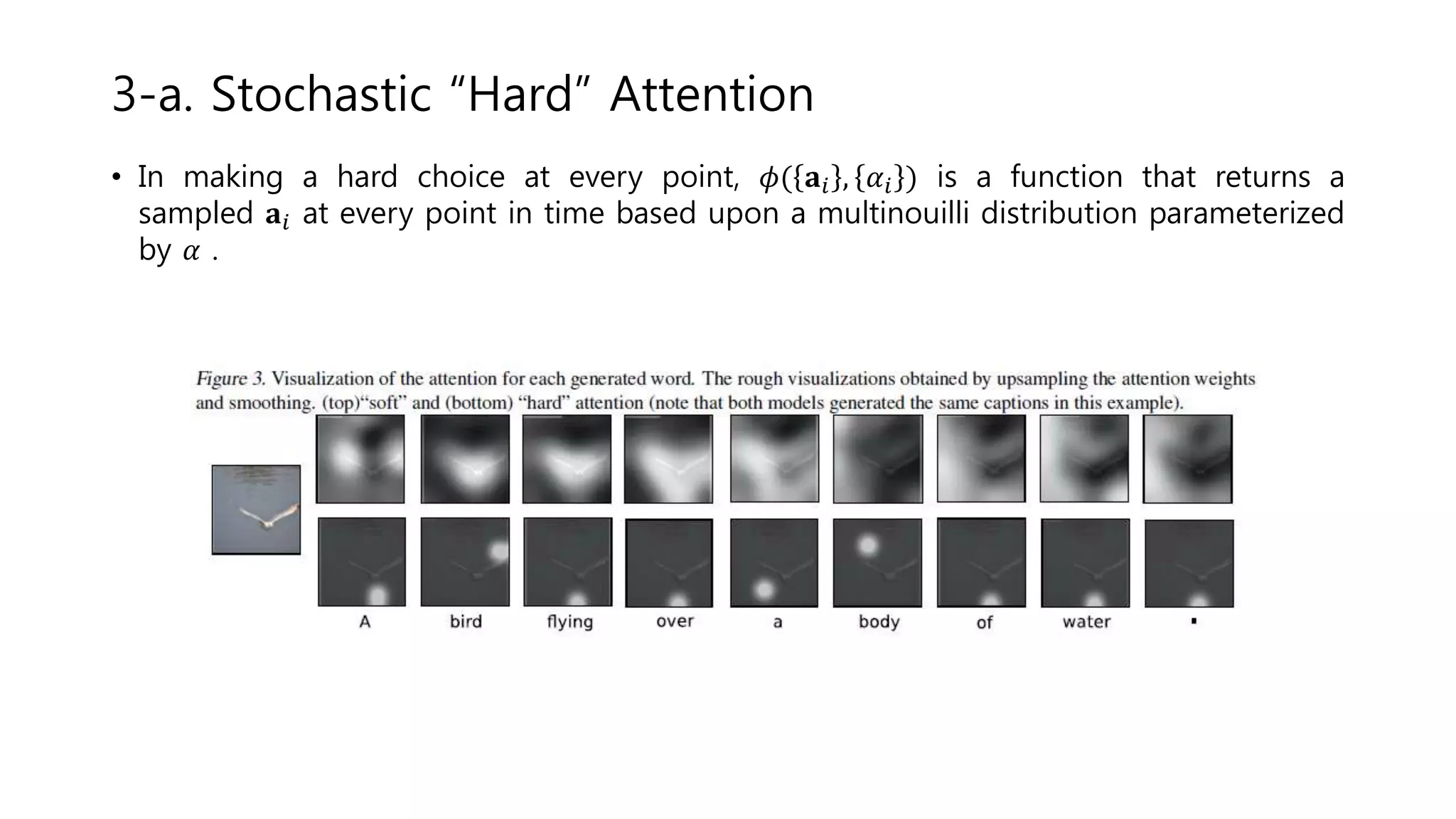 • In making a hard choice at every point, 𝜙( 𝐚𝑖 , 𝛼𝑖 ) is a function that returns a
sampled 𝐚𝑖 at every point in time based upon a multinouilli distribution parameterized
by 𝛼 .
3-a. Stochastic “Hard” Attention
 