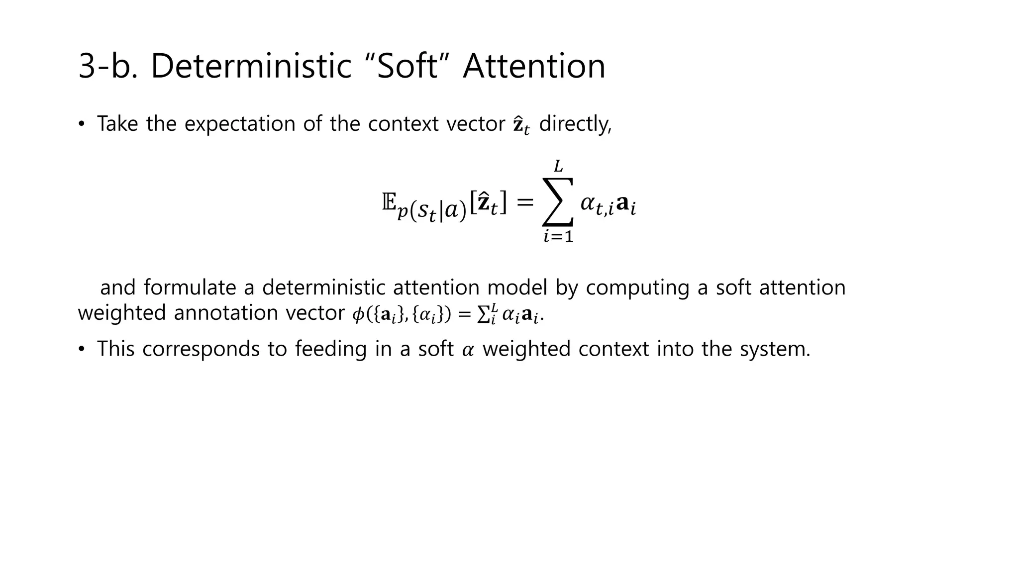 • Take the expectation of the context vector 𝐳 𝑡 directly,
𝔼 𝑝 𝑠𝑡 𝑎 𝐳 𝑡 =
𝑖=1
𝐿
𝛼 𝑡,𝑖 𝐚𝑖
and formulate a deterministic attention model by computing a soft attention
weighted annotation vector 𝜙 𝐚𝑖 , 𝛼𝑖 = 𝑖
𝐿
𝛼𝑖 𝐚𝑖.
• This corresponds to feeding in a soft 𝛼 weighted context into the system.
3-b. Deterministic “Soft” Attention
 