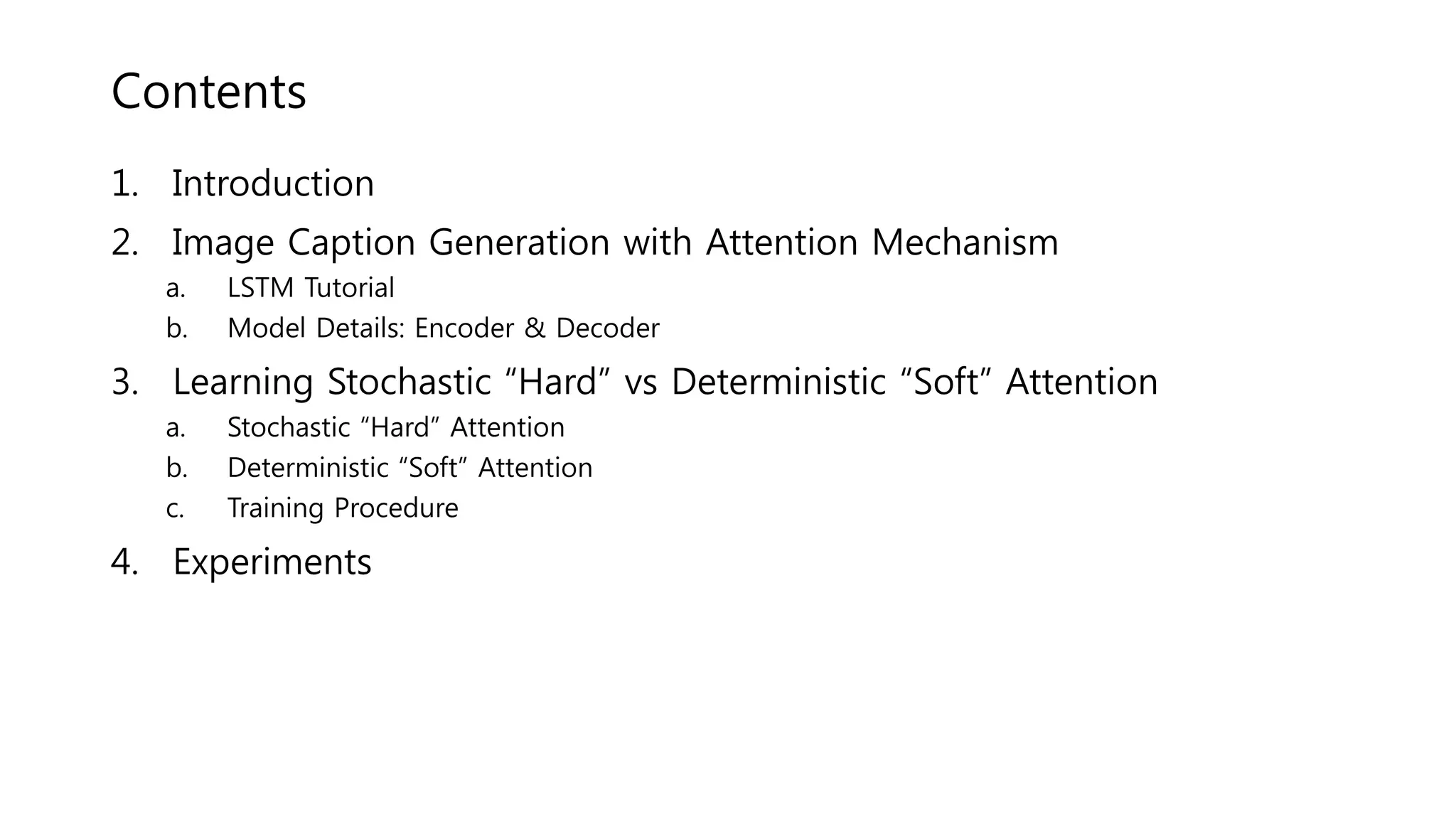 Contents
1. Introduction
2. Image Caption Generation with Attention Mechanism
a. LSTM Tutorial
b. Model Details: Encoder & Decoder
3. Learning Stochastic “Hard” vs Deterministic “Soft” Attention
a. Stochastic “Hard” Attention
b. Deterministic “Soft” Attention
c. Training Procedure
4. Experiments
 