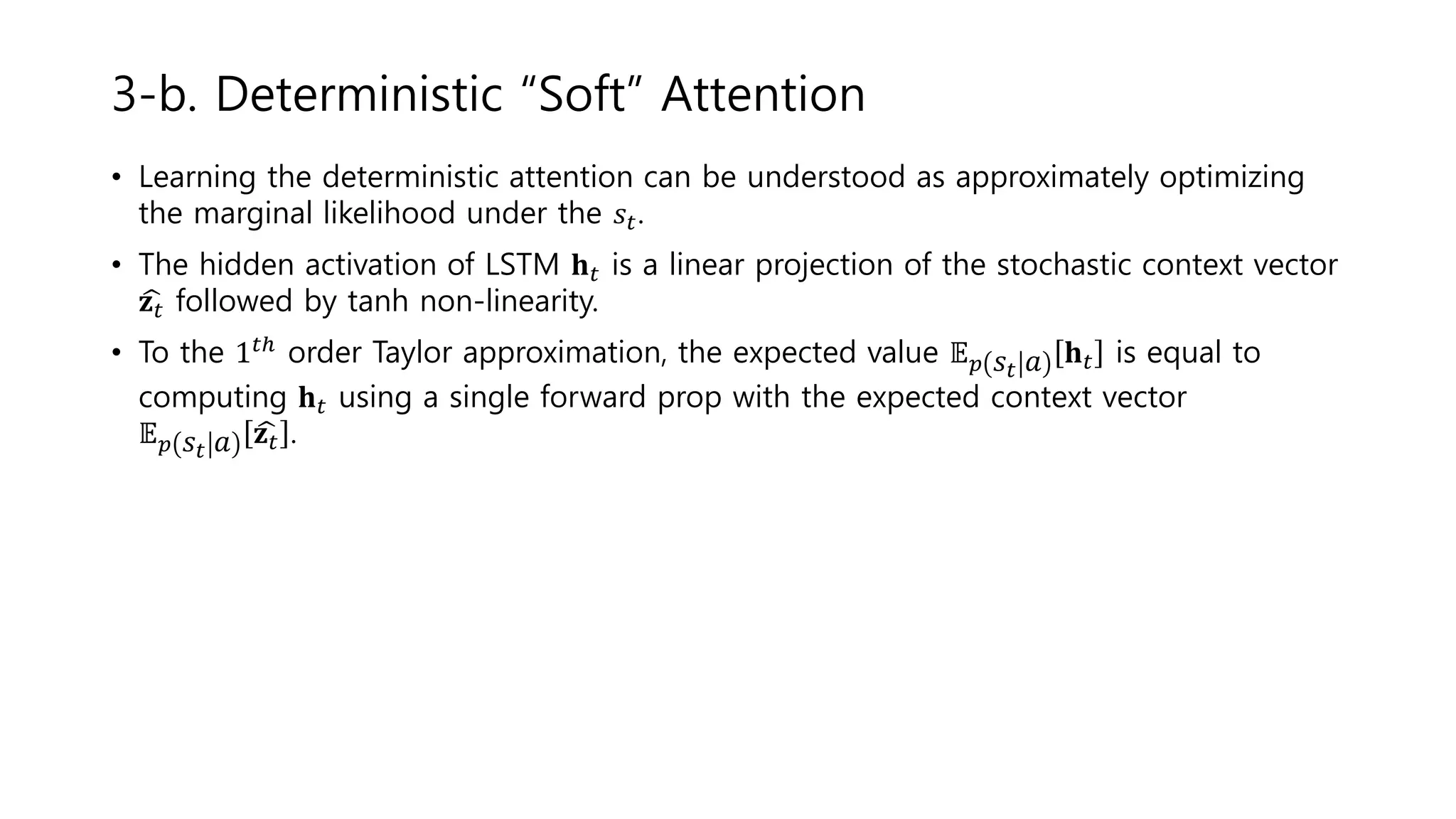 • Learning the deterministic attention can be understood as approximately optimizing
the marginal likelihood under the 𝑠𝑡.
• The hidden activation of LSTM 𝐡 𝑡 is a linear projection of the stochastic context vector
𝐳 𝑡 followed by tanh non-linearity.
• To the 1 𝑡ℎ order Taylor approximation, the expected value 𝔼 𝑝 𝑠𝑡 𝑎 𝐡 𝑡 is equal to
computing 𝐡 𝑡 using a single forward prop with the expected context vector
𝔼 𝑝 𝑠𝑡 𝑎 𝐳 𝑡 .
3-b. Deterministic “Soft” Attention
 