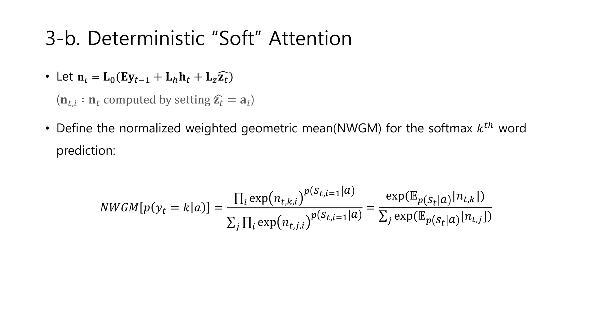 • Let 𝐧 𝑡 = 𝐋0 𝐄𝐲𝑡−1 + 𝐋ℎ 𝐡 𝑡 + 𝐋 𝑧 𝐳 𝑡
(𝐧 𝑡,𝑖 ∶ 𝐧 𝑡 computed by setting 𝐳 𝑡 = 𝐚𝑖)
• Define the normalized weighted geometric mean(NWGM) for the softmax 𝑘 𝑡ℎ word
prediction:
𝑁𝑊𝐺𝑀 𝑝 𝑦𝑡 = 𝑘 𝑎 =
𝑖 exp 𝑛 𝑡,𝑘,𝑖
𝑝 𝑠𝑡,𝑖=1 𝑎
𝑗 𝑖 exp 𝑛 𝑡,𝑗,𝑖
𝑝 𝑠𝑡,𝑖=1 𝑎
=
exp(𝔼 𝑝 𝑠𝑡 𝑎 [𝑛 𝑡,𝑘])
𝑗 exp(𝔼 𝑝 𝑠𝑡 𝑎 [𝑛 𝑡,𝑗])
3-b. Deterministic “Soft” Attention
 