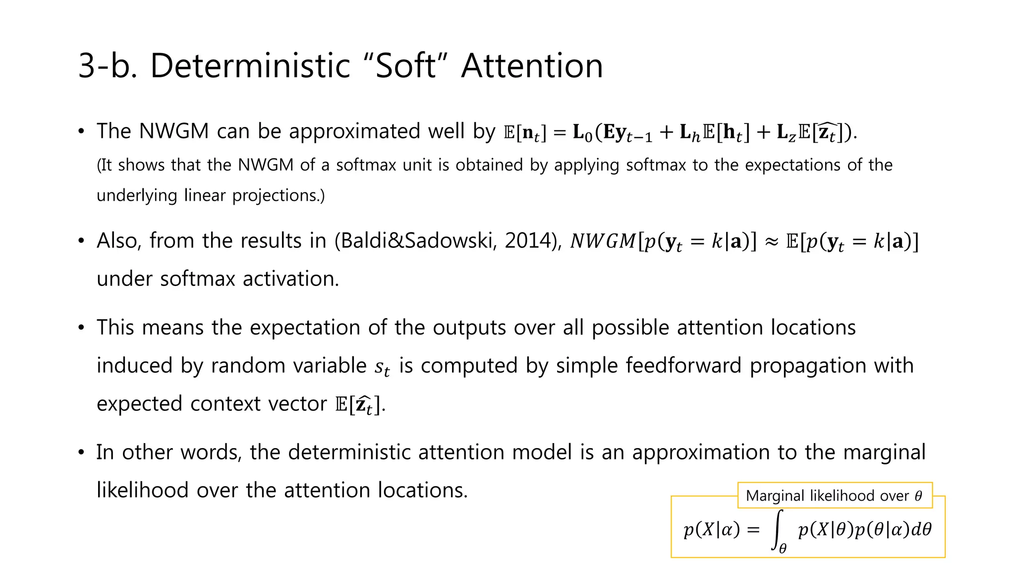 • The NWGM can be approximated well by 𝔼[𝐧 𝑡] = 𝐋0 𝐄𝐲𝑡−1 + 𝐋ℎ 𝔼[𝐡 𝑡] + 𝐋 𝑧 𝔼[ 𝐳 𝑡] .
(It shows that the NWGM of a softmax unit is obtained by applying softmax to the expectations of the
underlying linear projections.)
• Also, from the results in (Baldi&Sadowski, 2014), 𝑁𝑊𝐺𝑀 𝑝 𝐲𝑡 = 𝑘 𝐚 ≈ 𝔼[𝑝 𝐲𝑡 = 𝑘 𝐚 ]
under softmax activation.
• This means the expectation of the outputs over all possible attention locations
induced by random variable 𝑠𝑡 is computed by simple feedforward propagation with
expected context vector 𝔼[ 𝐳 𝑡].
• In other words, the deterministic attention model is an approximation to the marginal
likelihood over the attention locations.
3-b. Deterministic “Soft” Attention
𝑝 𝑋 𝛼 =
𝜃
𝑝 𝑋 𝜃 𝑝 𝜃 𝛼 𝑑𝜃
Marginal likelihood over 𝜃
 
