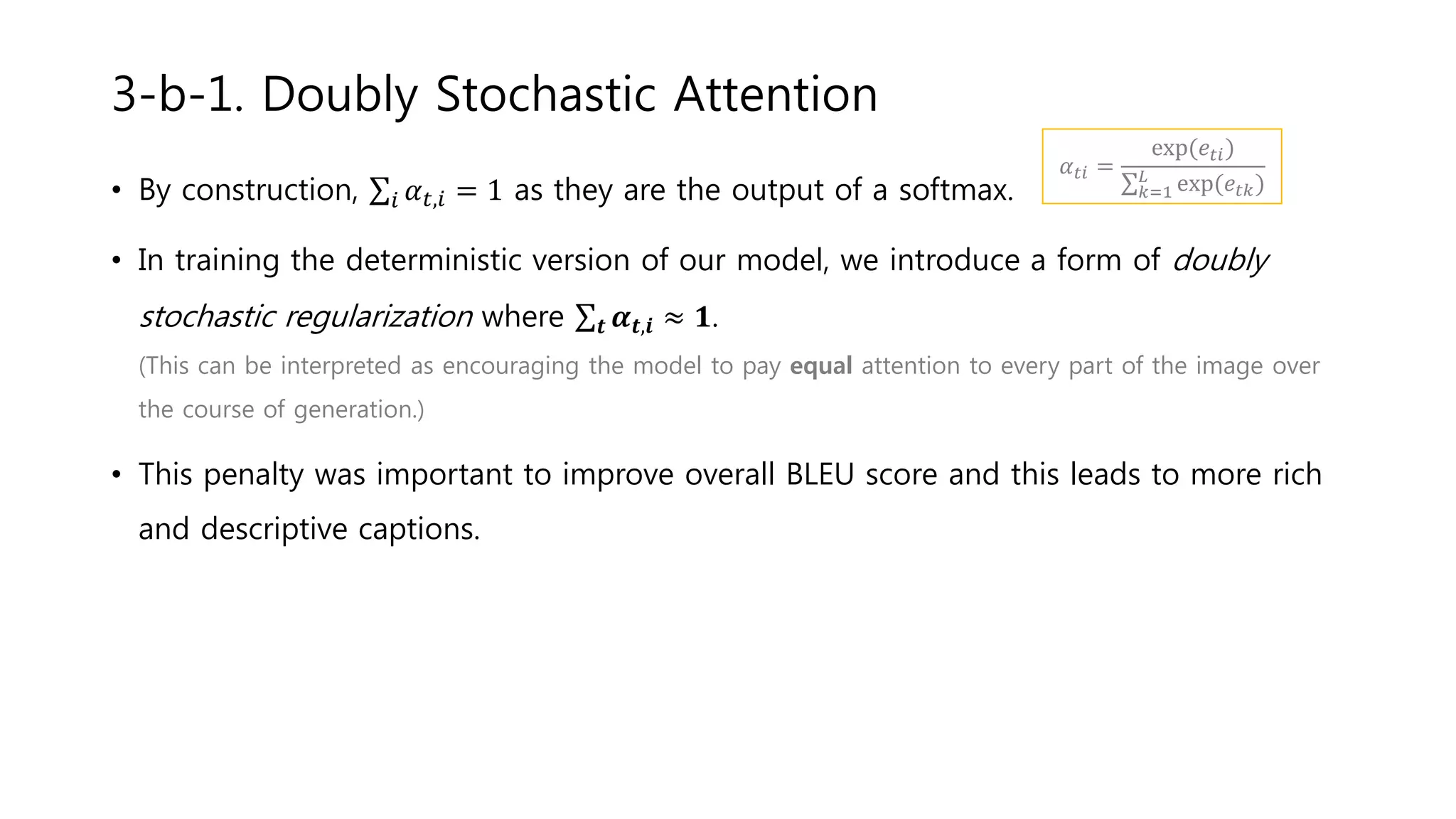 • By construction, 𝑖 𝛼 𝑡,𝑖 = 1 as they are the output of a softmax.
• In training the deterministic version of our model, we introduce a form of doubly
stochastic regularization where 𝒕 𝜶 𝒕,𝒊 ≈ 𝟏.
(This can be interpreted as encouraging the model to pay equal attention to every part of the image over
the course of generation.)
• This penalty was important to improve overall BLEU score and this leads to more rich
and descriptive captions.
3-b-1. Doubly Stochastic Attention
𝛼 𝑡𝑖 =
exp(𝑒𝑡𝑖)
𝑘=1
𝐿
exp(𝑒𝑡𝑘)
 