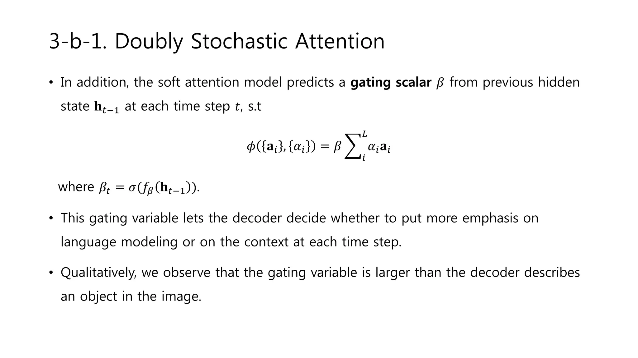 • In addition, the soft attention model predicts a gating scalar 𝛽 from previous hidden
state 𝐡 𝑡−1 at each time step 𝑡, s.t
𝜙 𝐚𝑖 , 𝛼𝑖 = 𝛽
𝑖
𝐿
𝛼𝑖 𝐚𝑖
where 𝛽𝑡 = 𝜎(𝑓𝛽 𝐡 𝑡−1 ).
• This gating variable lets the decoder decide whether to put more emphasis on
language modeling or on the context at each time step.
• Qualitatively, we observe that the gating variable is larger than the decoder describes
an object in the image.
3-b-1. Doubly Stochastic Attention
 