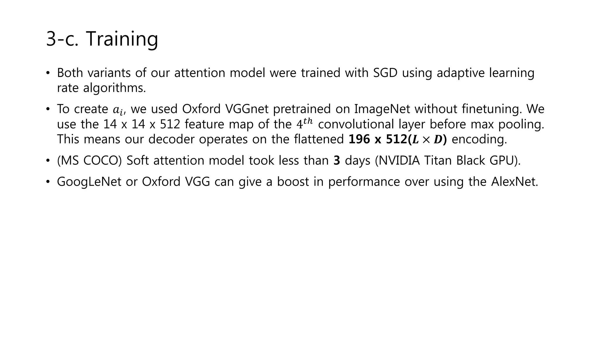 • Both variants of our attention model were trained with SGD using adaptive learning
rate algorithms.
• To create 𝑎𝑖, we used Oxford VGGnet pretrained on ImageNet without finetuning. We
use the 14 x 14 x 512 feature map of the 4 𝑡ℎ convolutional layer before max pooling.
This means our decoder operates on the flattened 196 x 512(𝑳 × 𝑫) encoding.
• (MS COCO) Soft attention model took less than 3 days (NVIDIA Titan Black GPU).
• GoogLeNet or Oxford VGG can give a boost in performance over using the AlexNet.
3-c. Training
 