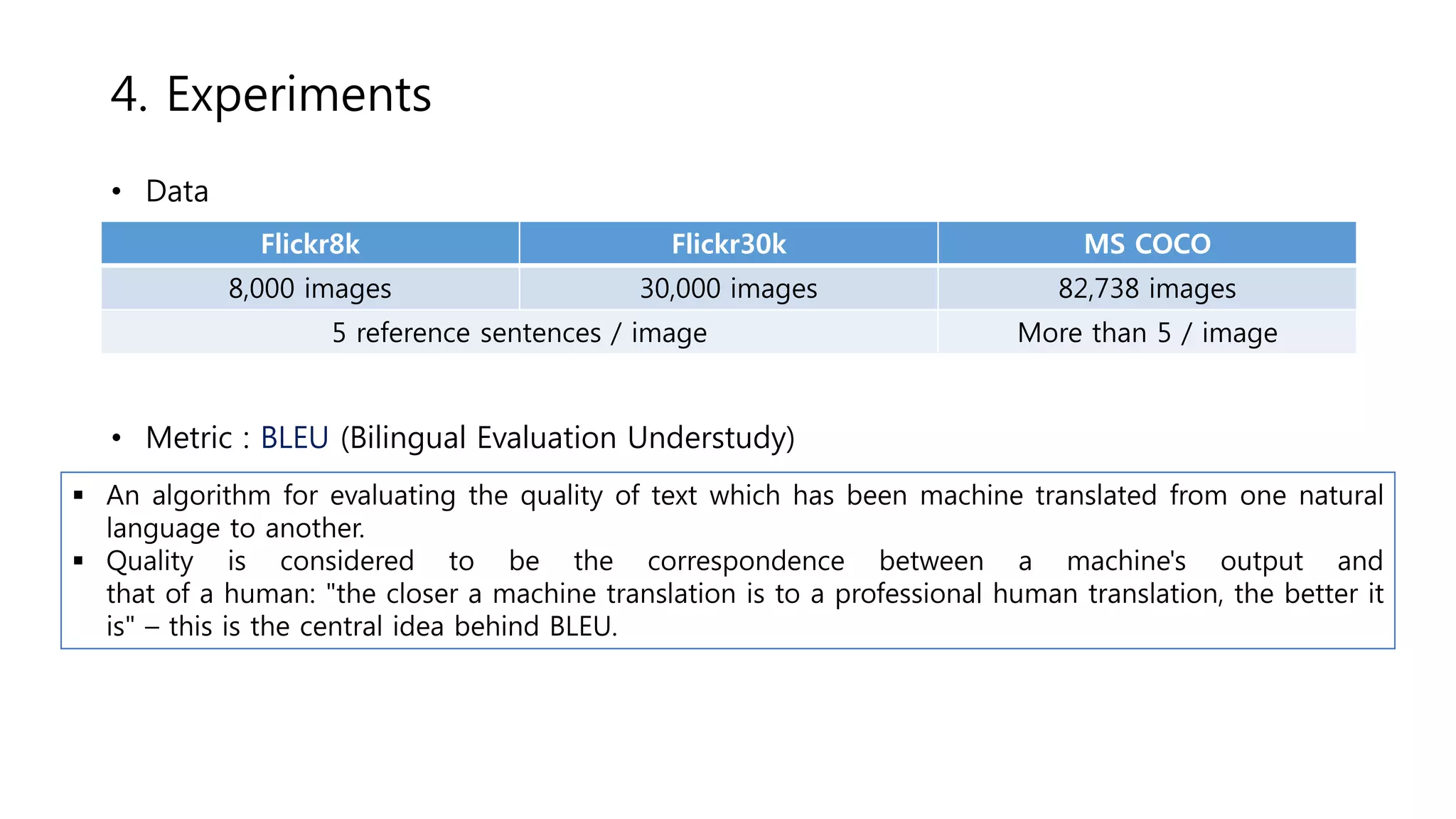Flickr8k Flickr30k MS COCO
8,000 images 30,000 images 82,738 images
5 reference sentences / image More than 5 / image
4. Experiments
• Data
• Metric : BLEU (Bilingual Evaluation Understudy)
 An algorithm for evaluating the quality of text which has been machine translated from one natural
language to another.
 Quality is considered to be the correspondence between a machine's output and
that of a human: "the closer a machine translation is to a professional human translation, the better it
is" – this is the central idea behind BLEU.
 