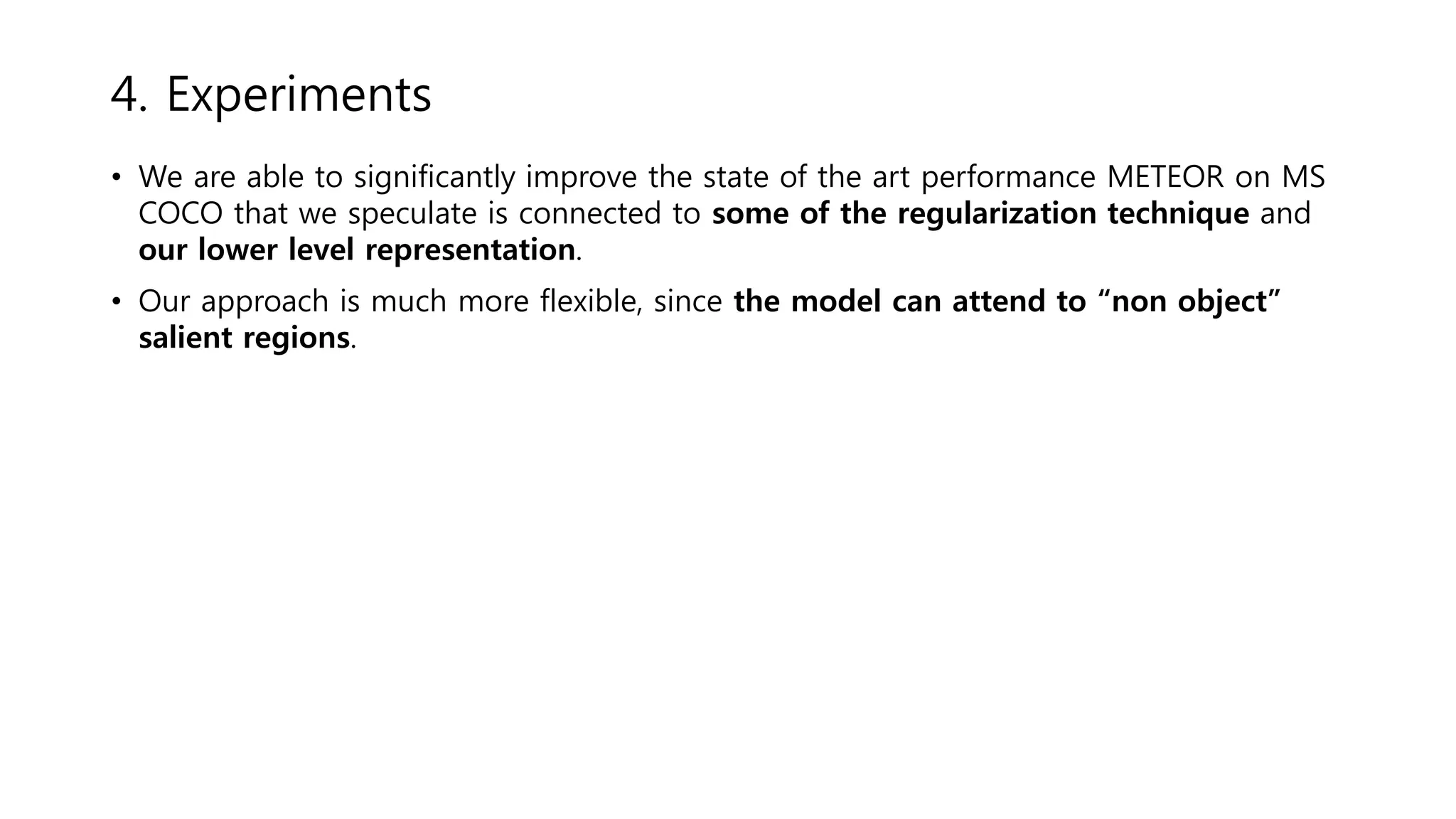 • We are able to significantly improve the state of the art performance METEOR on MS
COCO that we speculate is connected to some of the regularization technique and
our lower level representation.
• Our approach is much more flexible, since the model can attend to “non object”
salient regions.
4. Experiments
 