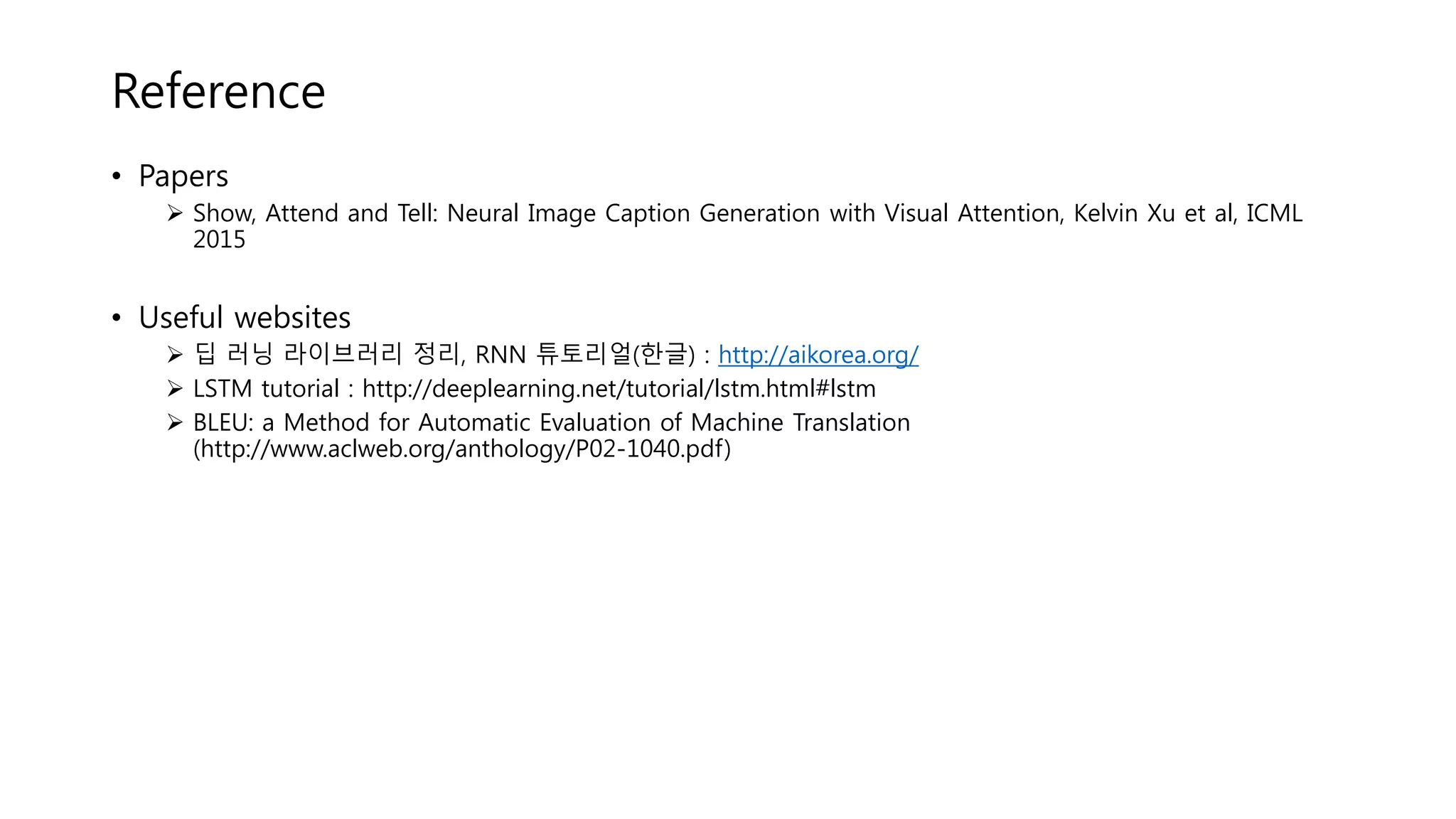 Reference
• Papers
 Show, Attend and Tell: Neural Image Caption Generation with Visual Attention, Kelvin Xu et al, ICML
2015
• Useful websites
 딥 러닝 라이브러리 정리, RNN 튜토리얼(한글) : http://aikorea.org/
 LSTM tutorial : http://deeplearning.net/tutorial/lstm.html#lstm
 BLEU: a Method for Automatic Evaluation of Machine Translation
(http://www.aclweb.org/anthology/P02-1040.pdf)
 