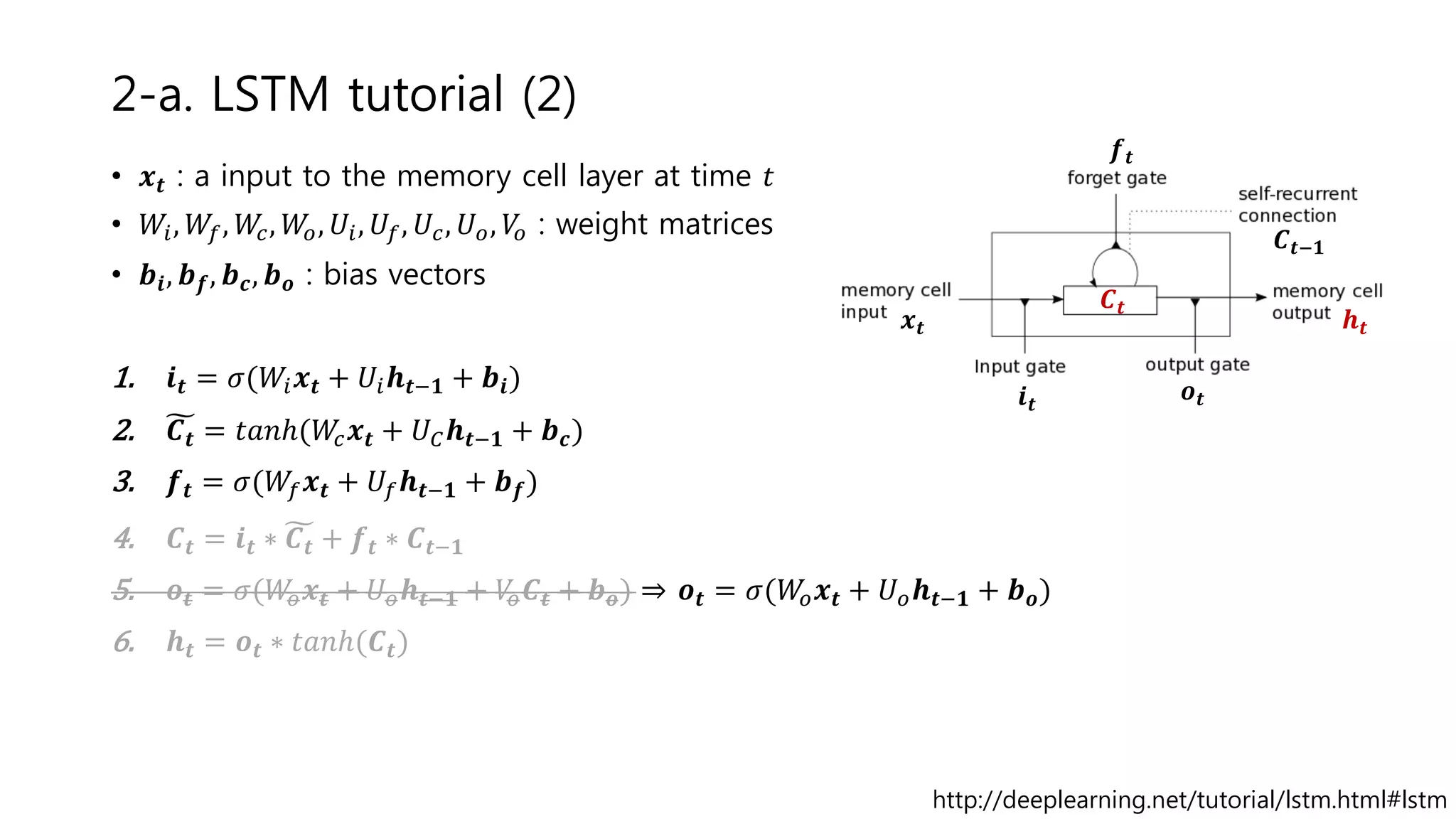 2-a. LSTM tutorial (2)
• 𝒙 𝒕 : a input to the memory cell layer at time 𝑡
• 𝑊𝑖, 𝑊𝑓, 𝑊𝑐, 𝑊𝑜, 𝑈𝑖, 𝑈𝑓, 𝑈𝑐, 𝑈 𝑜, 𝑉𝑜 : weight matrices
• 𝒃𝒊, 𝒃 𝒇, 𝒃 𝒄, 𝒃 𝒐 : bias vectors
1. 𝒊 𝒕 = 𝜎(𝑊𝑖 𝒙 𝒕 + 𝑈𝑖 𝒉 𝒕−𝟏 + 𝒃𝒊)
2. 𝑪 𝒕 = 𝑡𝑎𝑛ℎ(𝑊𝑐 𝒙 𝒕 + 𝑈 𝐶 𝒉 𝒕−𝟏 + 𝒃 𝒄)
3. 𝒇 𝒕 = 𝜎(𝑊𝑓 𝒙 𝒕 + 𝑈𝑓 𝒉 𝒕−𝟏 + 𝒃 𝒇)
4. 𝑪 𝒕 = 𝒊 𝒕 ∗ 𝑪 𝒕 + 𝒇 𝒕 ∗ 𝑪 𝒕−𝟏
5. 𝒐 𝒕 = 𝜎(𝑊𝑜 𝒙 𝒕 + 𝑈 𝑜 𝒉𝒕−𝟏 + 𝑉𝑜 𝑪𝒕 + 𝒃 𝒐) ⇒ 𝒐 𝒕 = 𝜎(𝑊𝑜 𝒙 𝒕 + 𝑈 𝑜 𝒉 𝒕−𝟏 + 𝒃 𝒐)
6. 𝒉 𝒕 = 𝒐 𝒕 ∗ 𝑡𝑎𝑛ℎ(𝑪𝒕)
http://deeplearning.net/tutorial/lstm.html#lstm
𝒙 𝒕
𝒊 𝒕
𝒐 𝒕
𝒇 𝒕
𝑪 𝒕
𝒉 𝒕
𝑪 𝒕−𝟏
 