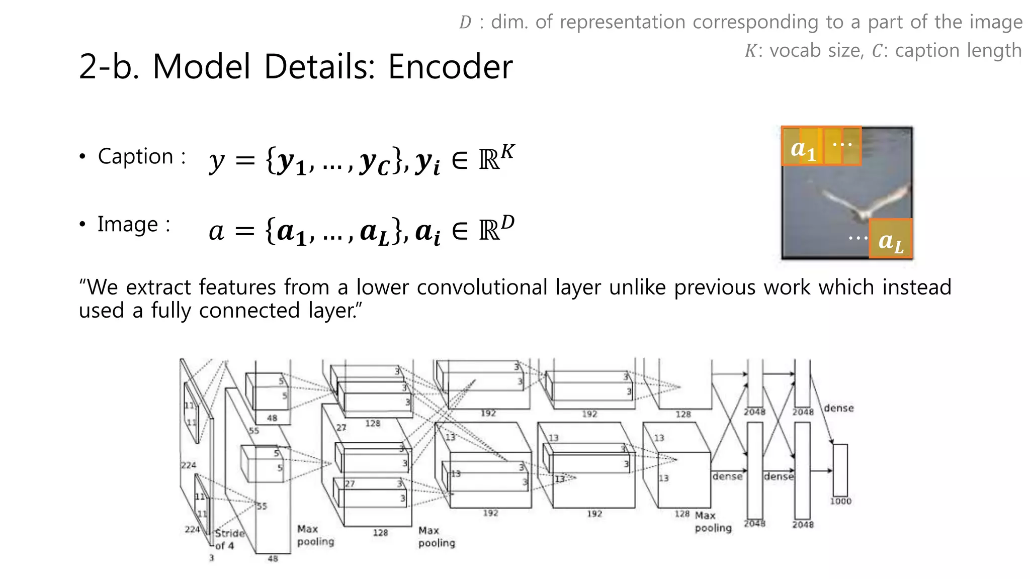 𝒂 𝑳
𝒂 𝟏 ⋯
⋯
2-b. Model Details: Encoder
• Caption :
• Image :
“We extract features from a lower convolutional layer unlike previous work which instead
used a fully connected layer.”
𝑦 = 𝒚 𝟏, … , 𝒚 𝑪 , 𝒚𝒊 ∈ ℝ 𝐾
𝐾: vocab size, 𝐶: caption length
𝐷 : dim. of representation corresponding to a part of the image
𝑎 = 𝒂 𝟏, … , 𝒂 𝑳 , 𝒂𝒊 ∈ ℝ 𝐷
 
