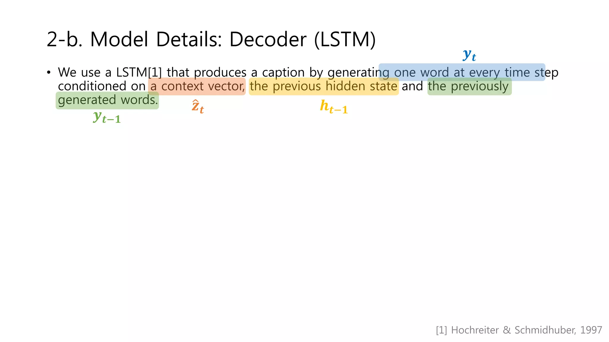 • We use a LSTM[1] that produces a caption by generating one word at every time step
conditioned on a context vector, the previous hidden state and the previously
generated words.
2-b. Model Details: Decoder (LSTM)
𝒚 𝒕
𝒛 𝒕 𝒉 𝒕−𝟏
𝒚 𝒕−𝟏
[1] Hochreiter & Schmidhuber, 1997
 