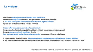 Provincia autonoma di Trento S. Supporto alla direzione generale, ICT - ottobre 20152
La visione
I dati sono materia prima dell’economia della conoscenza
In linea con Europa2020 l’apertura del “patrimonio informativo pubblico”
è una delle azioni per la creazione del mercato unico digitale europeo
Questa è la parte che spetta al servizio pubblico
I nostri uffici producono valore (anche economico!)
I responsabili delle strutture pubbliche, titolari dei dati - devono esserne consapevoli
Devono essere messi nelle condizioni di poter
fare scelte pensando anche alla crescita economica non solo ad efficienza ed efficacia
Il Progetto Open data in Trentino accompagna questo cambiamento organizzativo nel sistema pubblico
e nell’ecosistema territoriale per seguire/facilitare la creazione di valore lungo tutta la catena “producer – user”
 