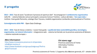 Provincia autonoma di Trento S. Supporto alla direzione generale, ICT - ottobre 20153
Il progetto
2012 – 2015 Fase di avvio “accelerare il processo di apertura dati” Accompagnare il cambiamento organizzativo
nelle PA - sistema federato comuni principali e consorzio Comuni Trentino - cultura del dato – fare open data –
riutilizzo linee guida Piemonte, catalogo Ckan Toscana, modello organizzativo Lombardia contestualizzati al Trentino
Coinvolgimento delle PMI - Open Data Challenge.
2015 – 2016 Fase di messa a sistema – nuove linee guida – qualità del dato sostenibilità giuridica, tecnologica,
organizzativa, nei sistemi informativi – integrazione web - sistema territoriale con la provincia autonoma di Bolzano
– sistema nazionale europeo –
Altre informazioni
http://www.innovazione.provincia.tn.it/opendata
info@dati.trentino.it
https://www.facebook.com/groups/todgroup/?fref=ts
@datiTrentinoIt
Chi siamo oggi
Provincia autonoma di Trento
Informatica Trentina
FBK – Unitn
 