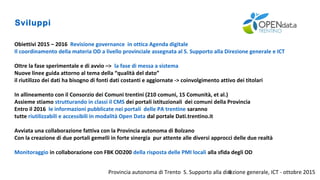 Provincia autonoma di Trento S. Supporto alla direzione generale, ICT - ottobre 20158
Sviluppi
Obiettivi 2015 – 2016 Revisione governance in ottica Agenda digitale
Il coordinamento della materia OD a livello provinciale assegnata al S. Supporto alla Direzione generale e ICT
OItre la fase sperimentale e di avvio –> la fase di messa a sistema
Nuove linee guida attorno al tema della “qualità del dato”
il riutilizzo dei dati ha bisogno di fonti dati costanti e aggiornate -> coinvolgimento attivo dei titolari
In allineamento con il Consorzio dei Comuni trentini (210 comuni, 15 Comunità, et al.)
Assieme stiamo strutturando in classi il CMS dei portali istituzionali dei comuni della Provincia
Entro il 2016 le informazioni pubblicate nei portali delle PA trentine saranno
tutte riutilizzabili e accessibili in modalità Open Data dal portale Dati.trentino.it
Avviata una collaborazione fattiva con la Provincia autonoma di Bolzano
Con la creazione di due portali gemelli in forte sinergia pur attente alle diversi approcci delle due realtà
Monitoraggio in collaborazione con FBK OD200 della risposta delle PMI locali alla sfida degli OD
 