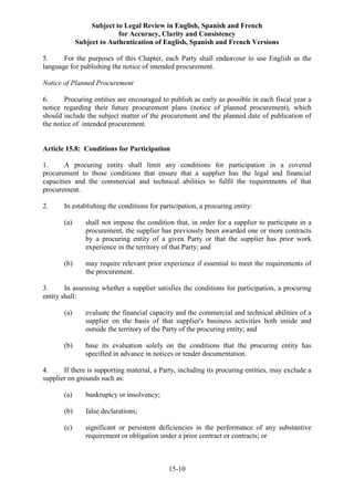 Subject to Legal Review in English, Spanish and French
for Accuracy, Clarity and Consistency
Subject to Authentication of English, Spanish and French Versions
15-10
5. For the purposes of this Chapter, each Party shall endeavour to use English as the
language for publishing the notice of intended procurement.
Notice of Planned Procurement
6. Procuring entities are encouraged to publish as early as possible in each fiscal year a
notice regarding their future procurement plans (notice of planned procurement), which
should include the subject matter of the procurement and the planned date of publication of
the notice of intended procurement.
Article 15.8: Conditions for Participation
1. A procuring entity shall limit any conditions for participation in a covered
procurement to those conditions that ensure that a supplier has the legal and financial
capacities and the commercial and technical abilities to fulfil the requirements of that
procurement.
2. In establishing the conditions for participation, a procuring entity:
(a) shall not impose the condition that, in order for a supplier to participate in a
procurement, the supplier has previously been awarded one or more contracts
by a procuring entity of a given Party or that the supplier has prior work
experience in the territory of that Party; and
(b) may require relevant prior experience if essential to meet the requirements of
the procurement.
3. In assessing whether a supplier satisfies the conditions for participation, a procuring
entity shall:
(a) evaluate the financial capacity and the commercial and technical abilities of a
supplier on the basis of that supplier's business activities both inside and
outside the territory of the Party of the procuring entity; and
(b) base its evaluation solely on the conditions that the procuring entity has
specified in advance in notices or tender documentation.
4. If there is supporting material, a Party, including its procuring entities, may exclude a
supplier on grounds such as:
(a) bankruptcy or insolvency;
(b) false declarations;
(c) significant or persistent deficiencies in the performance of any substantive
requirement or obligation under a prior contract or contracts; or
 